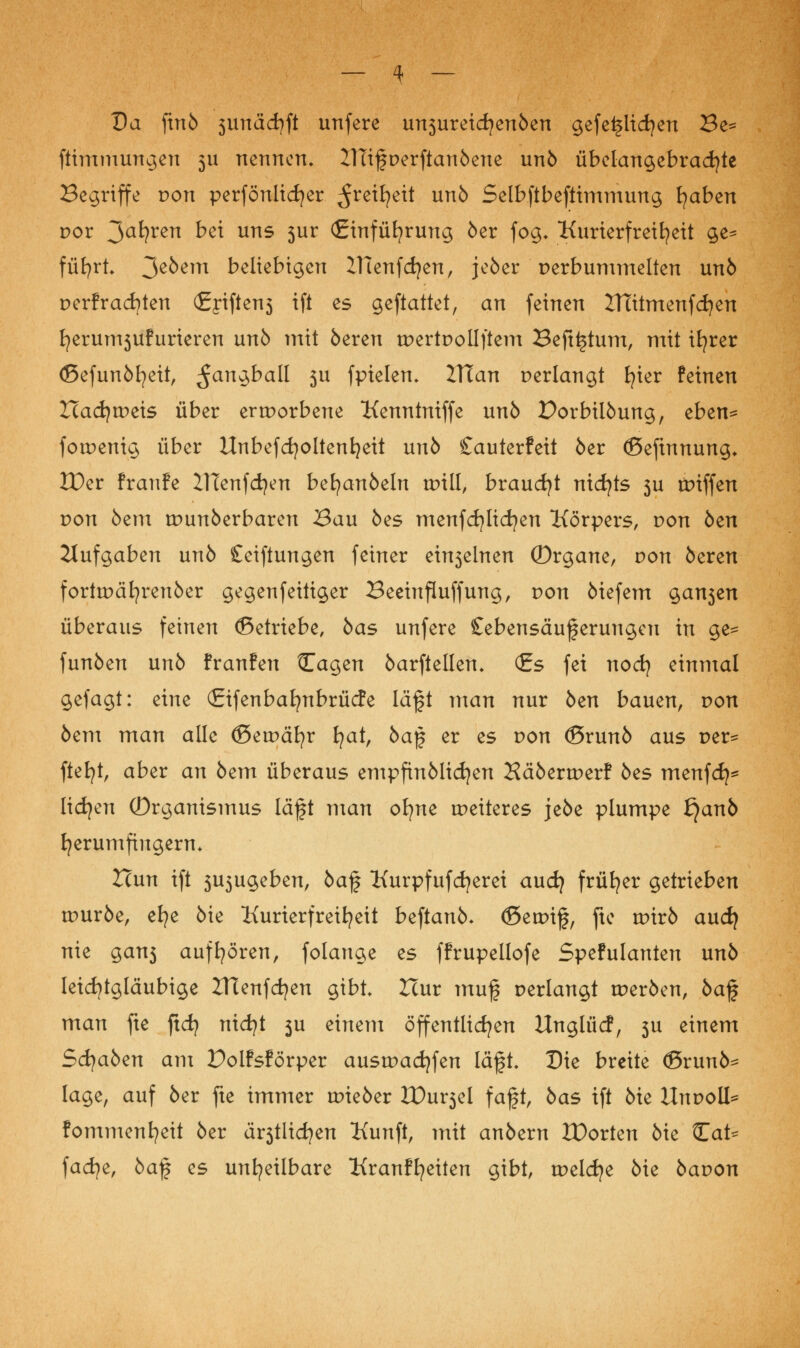 Da ftnb 3unäd)ft unfere unsureidjenben gefeilteren Be= ftimmungen 311 nennen» 21Tifperftanbene unb übelangebracfyte Begriffe von perfönlicfyer ^ret^ett unb Selbftbeftimmung Iqabzn por 3a^?ren bzi uns 3ur (Einführung 6er fog. Kurierfreifyeit ge* füfyrt* 3e^em beliebigen IHenfdjen, jeber perbummelten unb perfracfyten (£j*iften3 ifi es geftattet, an feinen 2Ttitmenfd)en t^erun^ufurieren unb mit bereu tpertpollftem Befttstum, mit ifyrer (ßefunbfyeit, ^an^ball 3U fpielem IVian perlangt fyier feinen Icadjtpeis über ertporbene Kenntniffe unb Dorbilbung, tbtn* fotpenig über Unbefcfyoltenijeit unb Cauterfeit öer (Befinnung* JDer franfe ZlTenfdfyen befyanöeln tDtll, braucht nidjts 3U tpiffen pon 5em tpunberbaren Bau bes menfcfylicfyen Körpers, pon öen Aufgaben unb £eiftungen feiner einseinen (Drgane, pon beren forttpäfyrenber gegenfeitiger Beeinfluffung, pon biefem gansen überaus feinen (Betriebe, bas unfere Sebensäuferungcu in ge- funben unb franfen Cagen barftellen. <£s fei noefy einmal gefagt: eine (Eifenbafynbrücfe lä§t man nur ben bauen, pon bem man alle ©ernähr tjat, ba$ er es pon (Örunb aus per^ ftefyt, aber an bem überaus empfinblicfyen Häbertperf bes menfd}* liefen Organismus läft man ofyne weiteres jebe plumpe t}anb tjerumfiugern* Hun ift 3U3ugeben, ba% Kurpfufcfyerei auefy früher getrieben tpurbe, efye bie Kurierfreifyeit beftanb- (Setpif, fte tpirb auef) nie gans aufhören, folange es ffrupellofe Spefulanten unb leichtgläubige ZHenfdjen gibt Hur muf perlangt tperben, ba% man fte ftcfy nicfyt 3U einem öffentlichen Unglücf, 3U einem Sfyabtn am Polfsförper austpacfyfen läft* Die breite (ßrunb^ läge, auf ber fte immer tpieber tDursel faft, bas ift bie Unpoll* fommenfyeit ber ärstlicfyen Kunft, mit anbern ZDorten bie Cat^ fadje, ba% es unheilbare Kranffyeiten gibt, tpelcfye bie bapon