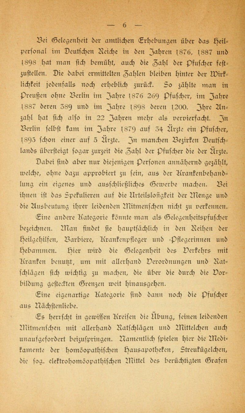 — 6 — Bei ©elegenfyeit 6er amtlichen (Erhebungen über 6as f^eil^ perfonal im Deutfcfyeu Heicfye in 6en 3afyren \876, (887 un6 (898 fyat man ftdj bemüht, aud) 6ie «gafyl 6er pfufdjer feft= 5ufteüen. Die 6abei ermittelten <?>afylen bleiben hinter 6er Xüirf^ lidjfeit je6enfalls nod) erfyeblicfy 5*urücf. So 3äfylte man in preufen ofyne Berlin im 3a*?re \8?0 2^9 Pfufcfyer, im 3al?re (887 6eren 389 u^ im 3af?re (898 öeren (200* 3fyre 2tn* $al)l i)at ficfy alfo in 22 3a*?ren m^v aI$ t>er&ierfad}t. 3n Berlin felbft tarn im 3a^re \879 auf 3^ Ür3te ein pfufcfyer, (895 fdjon einer auf 5 itrste. 3n niand)en Bejirfen Deutfcfy- Ian6s überfteigt fogar 5ur3eit 6ie £>al)l 6er Pfufcfyer 6ie 6er Är3te* Dabei ftn6 aber nur 6iejenigen Perfonen armäfyern6 ge3cü)lt, tpelcfye, ofyne 6a3u approbiert 5U fein, aus 6er Kranfenbetjan6^ lung ein eigenes unö ausfcfylicflidjes (Bewerbe machen- Bei ifynen ift 6as Spefulteren auf 6ie Urteilslofigfeit 6er ITtenge un6 6ie Ausbeutung ifyrer Iei6en6en mitmenfcfyen nicfyt 3U perfennen. (Eine an6ere Kategorie fönnte man als (Belegenfyeitspfufcfyer bejeidjnen. 2Tfan ftnöet fte fyauptfäcfyüd? in 6en Äeifyen 6er fjeilgefyilfen, Barbiere, Kranfenpfleger un6 ^Pflegerinnen un6 Hebammen* ßier toirö 6ie ©elegenfyeit 6es Perfefyrs mit Kranfen benui§t, um mit allerfjan6 Deror6nungen un6 UaU fcfylägen fid) tpidjtig 3U machen, 6ie über 6ie 6urd? 6ie Dor- bil6ung geftecften (Bremen tpeit hinausgehen. (Eine eigenartige Kategorie fin6 6anu nocfy 6ie Pfufcfyer aus Xcädjftenliebe. «t (Es fyerrfcfyt in geariffen Kreifen 6ie llbung, feinen Iei6en6en ZUttmenf djen mit allerfyan6 Hatfcblägen un6 ZTTitteldjen aud} unaufgefordert bei3ufpringen- Zcamentlicfy fpielen fyier 6ie ZTEeöi= fameute 6er fyomöopatfyifcfyen £}ausapotfyefen, Streufügelcfyen, 6ie fog. eleftrofyomöopatfyifdjen Blattei 6es berüchtigten ©rafen