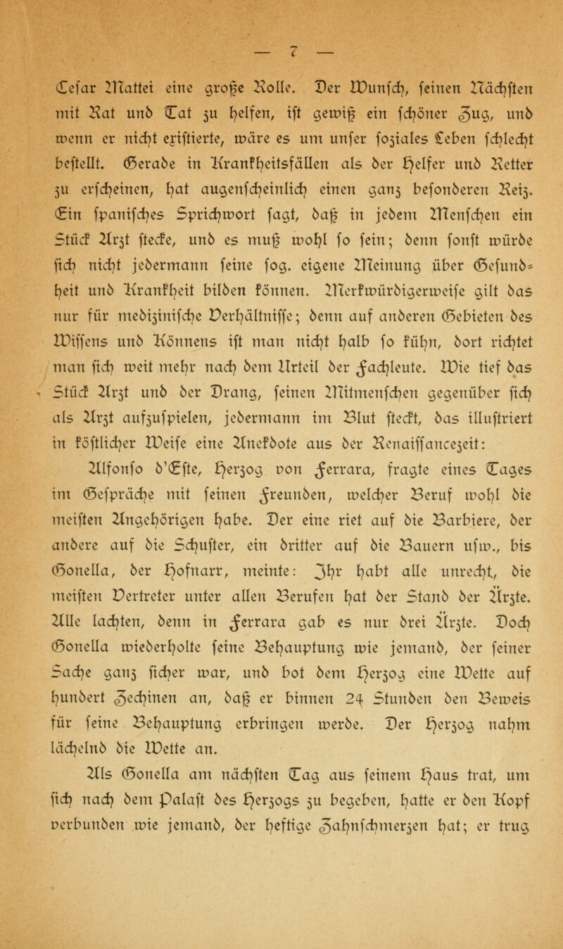 (Eefar ITTattet eine grofe Kolle. Der EDunfd), feinen Hädjften mit Rat unö Cat 3U Reifen, ift getpif ein fcfyöner <?>ug, unö trenn er nicfyt ejiftierte, träre es um unfer fosiales £eben fcfyledjt beftelli ©eraöe in Kranffyeitsfällen als 6er Reifer unö Setter 3U erfdjeinen, fyat augenfcfyeinlid) einen gan3 befonöeren Kei3* (Ein fpanifcfyes Spridjtport fagt, ba$ in jeöem ZHenfcfyen ein Sind 2lv$t ftecfe, unö es muf trofyl fo fein; öenn fonft würbe ficb nidjt jeöermann feine fog* eigene ZTCetnung über <£>efunö^ fyeit unö Kranffyeit bilöen formen, ZHerftPüröigertDeife gilt öas nur für meöi3inifcfye Derfyältniffe; öenn auf anöeren ©ebieten öes tDiffens unö Könnens ift man nicfyt fyalb fo füfyn, öort richtet man fid) tr>ett mefyr nad) öem Urteil öer ^adjleute. IDie tief öas Sind 2tr3t unö öer Drang, feinen ZTtitmenfcfyen gegenüber ficfy als 2tr3t auf^ufpielen, jeöermann im Blut ftecft, öas illuftriert in föftlidjer JDeife eine 2tneföote aus öer Henaiffancejeit: 2llfonfo ö'(£fte, £jer3og von ^errara, fragte eines Cages im ©efprädje mit feinen ^reunöen, tr>eld)er Beruf wofyl öie meiften Jtngebörigen E?abe. Der eine riet auf öie Barbiere, öer anöere auf öie Sdjufter, ein öritter auf öie Bauern uftr>., bis (Bonella, öer Hofnarr, meinte: 3*?r fy<*W alle unredjt, öie meiften Vertreter unter allen Berufen fyat öer Stanb öer ltr3te. Zilie lachten, öenn in ^errara gab es nur örei Ü^te- Dod? (Sonella uneöerfyolte feine Behauptung wie jemauö, öer feiner Sad)t gan3 fidler wav, unö bot öem £}tv$oj> eine IDette auf fyunöert ^ed?inen an, öaf er binnen 2\ Sinnbtn öen Beweis für feine Behauptung erbringen roeröe. Der f}er3og nafym lädjelnö öie IDette an. 311s ©onella am näcfyften Cag aus feinem ^aus trat, um fidj nad) öem Palaft öes ^er^ogs 5U begeben, fyatte er öen Kopf Derbunöen tote jemanö, öer heftige ^afynfcfyme^en fjat; er trug