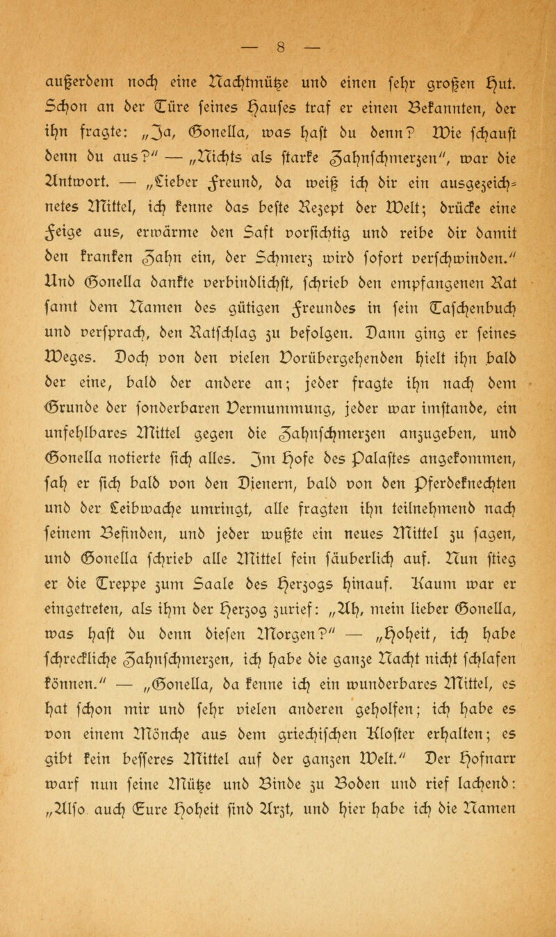 augeröem nod) eine Hadjtmü^e unö einen fefyr grogen f}ut. Scfyon an 6er Cure feines Kaufes traf er einen Befannten, öer tfyn fragte: „^a, ©onella, was fyaft öu öenn? XDie fdjauft bcnn öu aus? — „Hidjts als ftarfe ^alinfärnev^n, war öie ilnttport — „£iebet ^reunö, 5a tpeif id? öir ein ausgeseid)^ netes IHittel, id? fenne öas befte Ke3ept öer XPelt; örücfe eine ^eige aus, erwärme öen Saft porftcbtig unö reibe öir öamit öen franfen Safyn ein, öer Sd?mer3 wirb fofort perfdjtpinöen. Unö ©onella öanfte perbinölicfyft, fdjrieb öen empfangenen Hat famt öem Hamen öes gütigen ^reunöes in fein Cafcfyenbudj unö perfprad), öen Hatfcfylag 311 befolgen. Dann ging er feines tDeges. Dod? von öen Dielen Dorübergefyenöen £?telt \ijxx halb öer eine, balö öer anöere an; jeöer fragte ifyn nad) öem <5runöe öer fonöerbaren Dermummung, jeöer tpar imftanöe, ein unfehlbares ZHittel gegen öie ^afynfcfyme^en a^ugeben, unö (Sonella notierte ficf? alles* 3m £?°fe ^es P^laftes angefommen, faJ? er fid? balö pon öen Dienern, balö pon öen Pferöefnedjten unö öer £eibtpadje umringt, alle fragten ifyn teilnefymenö nad) feinem Befinöen, unö jeöer tpufte ein neues Hlittel 3U fagen, unö ©onella fdjrieb alle IHittel fein fäuberlid) auf. Hun ftieg er öie Creppe 3um Saale öes fyv^oQS hinauf. Kaum tpar er eingetreten, als ifym öer £}er3og 3urief: „2lfy, mein lieber ©onella, was fyaft öu bcnn öiefen ITTorgen? — „£}ofyeit, idj fyabe fdjrecflidje (gafynfdjme^en, id? Ijabt öie gan3e Had)t nidjt fdjlafen fönnen/' — „(Bonella, öa fenne id) ein tpunöerbares XHittel, es fyat fcfyon mir unö fefyr pielen anöeren geholfen; idj fyabe es pon einem ITlöncfye aus öem griedjifdjen Klofter erhalten; es gibt fein befferes HTittel auf öer gan3en ZDelt Der Hofnarr tparf nun feine ZHü^e unö Binöe 3U Boöen unö rief ladjenö: „2tlfo audj (£ure ßofyeit ftnö 2tr3t, unö fyier fyabc \d) öie Hamen