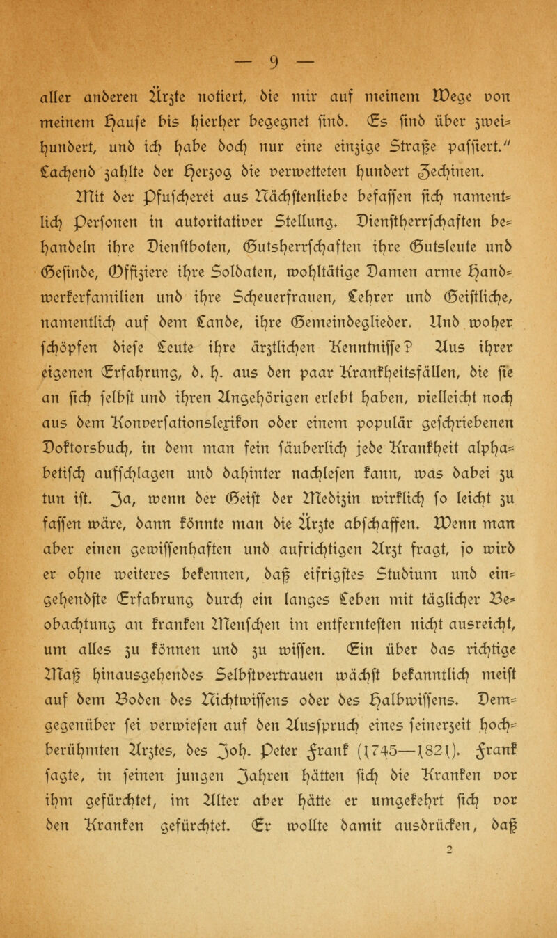 aller anöeren ttxfo notiert, öie mir auf meinem IDege von meinem f}aufe bis t^ier^er begegnet finö. (Es ftnö über 3tpei^ fyunöert, unö xdf fyabe bod) nur eine einsige Strafe pafftert <£ad)enb safjlte 6er £}er5og öte pertpetteten fyunöert geerbten* Vilit öer Pfufdjerei aus Zcädjftenltebe befaffen ficfy nament^ lief} Perfonen in autoritärer Stellung. Dienftfyerrfcfyaften be- fyanöeln ifyre Dienftboten, (Butsfyerrfcfjafteu ifyre (ßutsleute unö (Sefinöe, ©friere ifyre Solöaten, wohltätige Damen arme tyanb- tperferfamilien unö tt?re Scheuerfrauen, Sefyrer un6 ©eiftlidje, namentlich auf öem £anöe, ifyre <3emeinöegüeöer+ Unb tpofyer fcfyöpfen öiefe £eute ifyre ä^tlicfyen Kenntniffe? 2lus iEjrer eigenen (Erfahrung, 6. fy* aus öen paar Kranffyeitsfällen, öie fte an ficfy felbft unö ifyren Angehörigen erlebt fyaben, trielleicfyt nocf} aus öem Konperfationsleyifon oöer einem populär gefdjriebenen Doftorsbucfy, in öem man fein fäuberlicfy jeöe Kranffyeit alpfya^ betifdj auffcfylagen unö öafyinter nacfylefen fann, was öabei 5U tun ift- 3a> wenn öer ©eift öer 2TTeöt3trt tpirflid) fo leidjt 5U faffen wäre, öann fönnte man öie Är3te abfcfyaffen* IDenn man aber einen gewiffenfyaften unö aufrichtigen 2Xr5t fragt, fo urirö er oifne weiteres befennen, öaf eifrigftes Stuöium unö ein- gefyenöfte (Erfahrung öurcfy ein langes £cben mit täglicher Be* obadjtung an franfen ZHenfdjen im entfernteren nicfyt ausreicht, um alles 3U fönnen unö 5U wiffen. (Ein über öas richtige IJIajj fyinausgefyenöes Selbftpertrauen wäcfyft befanntlicfj meift auf öem 3obcn öes Hicfytwiffens oöer öes i^albwiffens* Dem- gegenüber fei perwiefen auf öen 2tusfprudj eines feiner5eit J?odj= berühmten H^tes, öes 3°*?- P«ter $tant {{7^5— J82J), ßvanl fagte, in feinen jungen 3a*?ren Ratten fidj öie Kranfen por ifym gefürchtet, im 2llter aber fyätte er umgefebrt fiefy por öen Kranfen gefürchtet* (Er wollte öamit ausörücfen, öaf