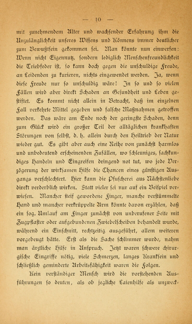 - \o — . mit 3uuefymen6em Hlter unb wad)fenber (Erfahrung ifym bie Uujulänglidjfeit uuferes XDiffens unb Könnens immer beutticfyer 3um Bewujjtfein gefommen fei. VTian fönnte nun einwerfen: ZPenn nid?t (£igennu£, fonbern lebiglicfy UTenfcfyenfreunblicfyfeit öie Triebfeber ift, fo fann bodj gegen öie unfcfyulbige ^reube, an Seibenben 3U furieren, nichts eingewenbet werben. 3a/ wenn biefe ^reube nur fo unfcfyulbig wäre! 3n f° un& f° Bieten fällen wirb aber bireft Sd}aben an (BcfunMjeit unb £eben ge^ ftiftet. (Es fommt nidjt allein in Betrad)!, ba$ im einseinen ^all perfekte Ituttel gegeben unb falfctye ZTtagnafymen getroffen werben. Das wäre am <£nbt nod) ber geringfte Stäben, benn 3um (Slücf wirb ein grofer Ceti ber alltäglichen franffyaften Störungen von felbft, b. fy. allein burd) ben ^eiltrieb ber Hatur wieber gut. (Es gibt aber and} eine Heifye von 3unädjft fyarmlos unb unbebeutenb erfdjeinenben Zufällen, wo fcfyleuniges, facfyfun^ biges ^anbelu unb (Eingreifen bringenb not tut, wo jebe Per= 3Ögerung ber wirffamen fjilfe bie Chancen eines günftigen 2tus- gangs Derfd)led)tert. f}ier fann bie Pfufcfyerei aus Hädjftenliebe bireft perberblid) wirfen. Statt Dieler fei nur auf ein Beifpiel Der- wiefen. ZTlandjer fteif geworbene $inQtv, nwn<&lt Derftümmelte £)anb unb mancher Derfrüppelte 2lrm fönnte baDon ei^äfylen, baf ein fog. Umlauf am Ringer 3unäd?ft Don unberufener Seite mit <5ugpflafter ober aufgebuubcneu ^wiebelfcfyeibeu befyanbelt würbe, wäljrenb ein (Einfcfyuitt, red^eitig ausgeführt, allem weiteren Dorgebeugt fyätte. <Erft als bie Sadjt fdjlimmer würbe, nafym man ältliche f^ilfe in ilnfprud]. 3e*?* waren fdjwere cfyirur^ gifd?e (Eingriffe nötig, Diele Sdjmerjen, langes Kranffein unb fdjlieflid? geminberte Jlrbeitsfäfyigfeit waren bie folgen. Kein Derftäubiger TReufd? wirb bie Dorftefyenben 2lus- füfyrungen fo beuten, als ob jeglidje £aienfyilfe als un$wcd*