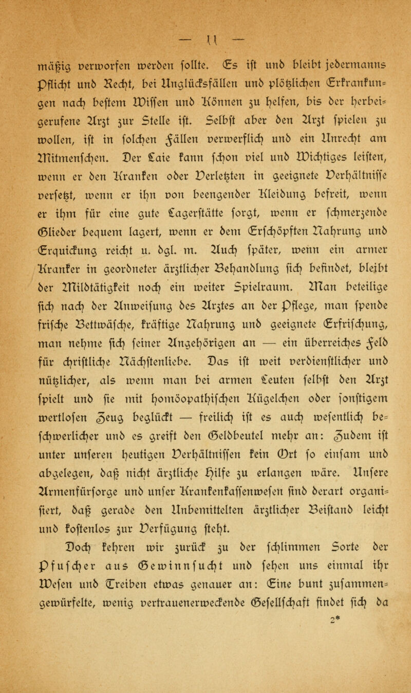 mäfig pertporfen tperöen follte. (Es ift unö bleibt jeöermanns Pflicht unö Hecf?t, bei Unglücfsfällen unö plötzlichen (Erfranfun* gen nadj beftem ZDiffen unö Können 3U fyelfen, bis 5er gerbet* gerufene Jtrst 3ur Stelle ift. Selbft aber öen 3lv$t fpieleu 5U motten, ift in folgen $älkn pertperflid) unö ein Unredjt am ZTutmenfcfyetL Der £aie fann fcfyon piel unö Xütc^ttges leiften, tpenn er öen Kranfen oöer Perlenen in geeignete Derfyältniffe perfekt, tpenn er ifyn pou beengenöer Kleiöung befreit, wenn er ifym für eine gute Sagerftätte forgt, tpenn er fcfyme^enöe (Slieöer bequem lagert, tpenn er öem (Erfcfyöpften Hafyrung unö (Erquicfung reicht u. ögL m. 2tudj fpäter, tpenn ein armer Kranfer in georöneter ärstlidjer Befyanölung fidj befinöet, bleibt öer ITtilötätigfeit noefy ein tpeiter Spielraum. Xilan beteilige ftd) nad) öer ilntpeifung öes it^tes an öer Pflege, man fpenöe frifcfye Bettmäfcfye, fräftige ZTafyrung unö geeignete (Erfrifdjung, man nefyme ftdj feiner ilngefyörigen an — ein überreiches $db für djriftlidje Häcfyftenliebe* Das ift tpeit peröienftlidjer unö nütslicfyer, als tpenn man bei armen beuten felbft öen Zlt$t fpielt unö fie mit fyomöopatfyifdjen Kügelcfyen oöer fonftigem tpertlofen 5eu3 beglücft — freilief? ift es auefy tpefentlid) be^ fd}rr>erlid)er unö es greift öen (Selöbeutel mefyr an: (guöem tft unter unferen heutigen Derfyältniffen fein ©rt fo eiufam unö abgelegen, öaf nidjt ärjtlidje ^ilfe 3U erlangen tpäre. Uufere Jtrmenfürforge unö unfer Kranfenfaffentpefen ftnö öerart organi- fiert, öajj geraöe öen Unbemittelten ä^tltdjer Beiftanö leicfyt unö foftenlos 3ur Perfügung ftefyt. Dodj fefyren tpir 5urücf 3U öer fdjlimmen Sorte öer Pfufdjer aus (ßetpinnfudjt unö fefyen uns einmal tfyr IDefen unö Creiben etoas genauer an: (Eine bunt 3ufammen^ gewürfelte, wenig pertrauenertpeefenöe (Befellfdjaft finöet fid) öa