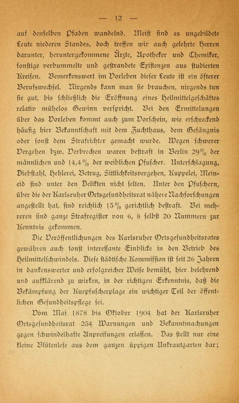 — \2 — auf 6enfelben Pfa6en tt)an6eln6* ZHeift ftn6 es ungebil6ete £cute nieöeren Stan6es, 6ocfy treffen ttnr and} gelehrte Ejerren 6arunter, fyeruntergefommene 2Ir3te, Zlpotfyefer un6 Cfyemifer, fonftige perbummelte un6 geftran6ete (Ej*tften3en aus ftu6ierten Kreifem Bemerfensteert im Porleben 6iefer Ceute ift ein öfterer BerufstnedjfeL Xcirgen6s fann man fie brauchen, nirgen6s tun fte gut, bis fcbliefjlicfy 6ie (Eröffnung eines {}eilmittelgefd)äftes relatip mühelos ©eannn perfpricfyt Bei 6en (Ermittelungen über 6as Porteben fontmt and} 3um Porfcijein, tr>ie erfdjrecfenb fyäufig fyier Befanutfchaft mit,6cm ^udjtfyaus, 6em ©efängnis ober fouft 6em Strafrtdjter gemacht tr>ur6e, tDegen fernerer Pergefyen b3it>. Per brechen tr>aren beftraft in Berlin 29°/0 6er männlichen un6 ^,40/0 6er tr>eiblid)en Pfufdjer. Unterfdjlagung, Dtebftafyl, £}efylerei, Betrug, Sittlicfyfeitspergefyen, Kuppelei, ZTTein* ei6 fin6 unter 6en Deliften nicfyt feiten» Unter 6en Pfufcfyern, über 6ie öer Karlsruher (Drtsgefun6fyeitsrat nähereIcacfyforfcfyungen angeftellt fyat, fin6 rcidjlicfy \5°/0 gericfytlid) beftraft Bei nie^ reren finö gan3e Strafregifter von 6, 8 felbft 20 Hummern 3ur Kenntnis gefommen. Die Peröffentlicfyuugen 6es Karlsruher ©rtsgefun6fyeitsrates gemäßen and} fonft intereffaute (Einblicfe in 6en Betrieb 6es £}eilmittelfcfyunu6els. Dtefe ftäötifdje Kommiffion ift feit 26 3afyren in 6anfensir»erter un6 erfolgreicher IDeife bemüht, fyier belefyrenö un6 aufflären6 3U tpirfen, in 6er richtigen (Erfenntnis, 6af öie Befämpfung 6er Kurpfufcfyerplage ein wichtiger Ceil 6er öffent^ liefen <Sefun6fyeitspflege fei. Pom 2TTat \878 bis (Dftober \90^ fyat 6er Karlsruher (Drtsgefuri6fyeitsrat 25^ XDamungen un6 Befanntmacfyungen gegen fdjtDtiibel^afte 2Inpreifungen erlaffen* Das ftellt nur eine fleine Blüteulefe aus 6em galten üppigen Unfrautgarten 6ar;