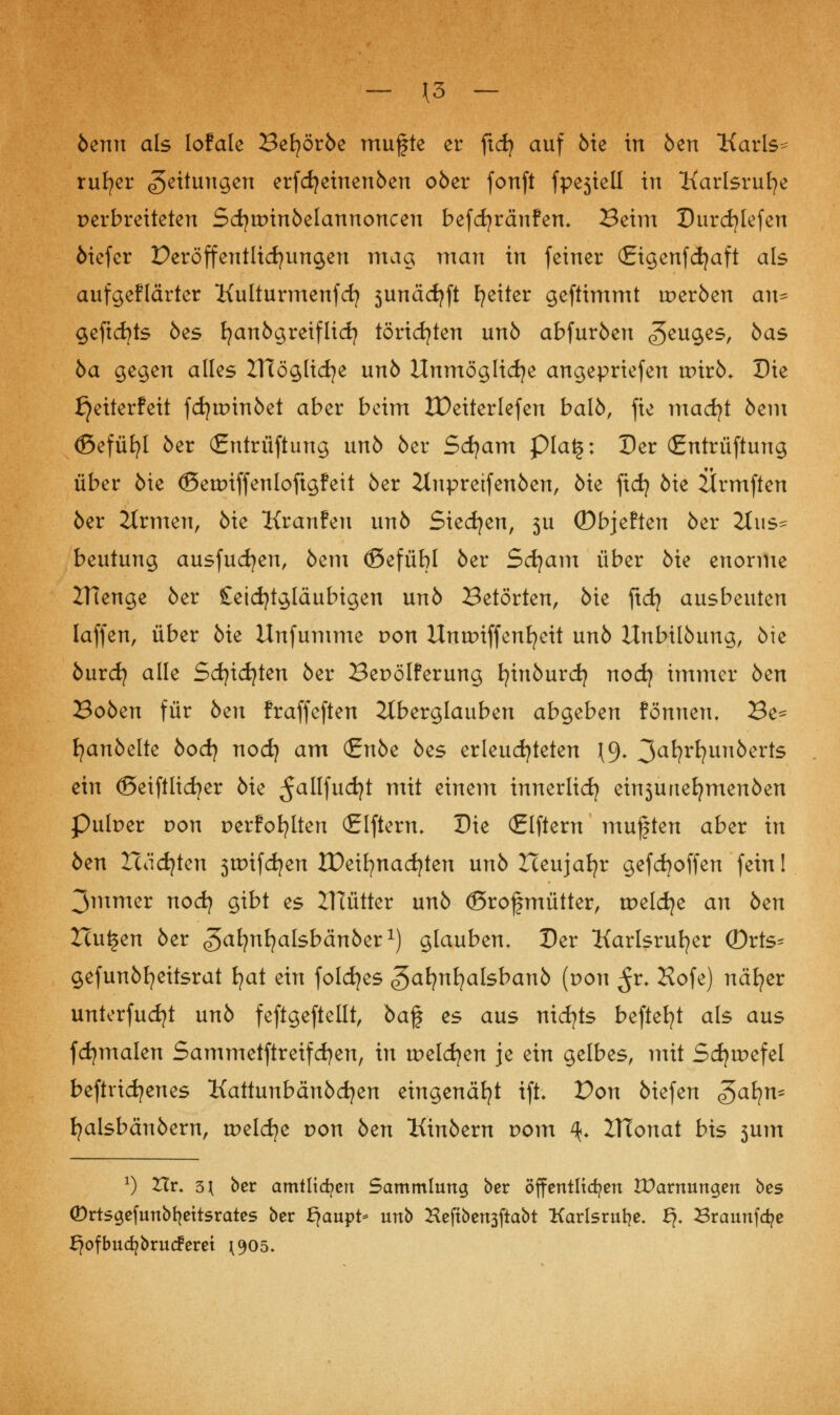 - \3 - benn als lofale Befyörbe mugte er ftd} auf bie in 6en Karls- ruher Rettungen erfdjeinenben ober fonft fpesiell in Karlsruhe perbreiteten Scfytpinbelannoncen befcfyränfen. Beim Durcfytefen öiefer Deröffentlicfyungen mag man in feiner (Eigenfdjaft als aufgeflärter Kulturmenfcfy 5unäcfyft Reiter geftimmt werben au^ geftcfyts öes fyanbgreiflid? törichten unb abfurben ^euges, bas ba gegen alles ZHöglicfye unb Unmögliche angepriefen wixb. Die ^eiterfeit fdjtpinbet aber beim tPeiterlefen balb, fie madjt bem (ßefüfyl ber (Jrntrüftung unb 6er Sdjam pia£: Der (£ntrüftung über bie ©etpiffenloftgfett ber Ztupreifenben, bie fid) bie Ärmften ber itrmen, bie Kranfen unb Siedjen, 3U ©bjeften ber 2JiiSf beutung ausfudjen, bem ©efübl ber Scfyam über bie enorme ZHenge ber £etd)tgtäubigen unb Betörten, bie ftdj ausbeuten Iaffen, über bie Unfumme pon Untpiffenfyeit unb Unbilbung, bie burdj alle Sdjid)ten ber Bepölferung fyinburdj nod) immer bcn Boben für bzn fraffeften Aberglauben abgeben formen. Be^= fyanbelte bodj nocfy am (Enbe bcs erleuchteten \9. 3afyrfyunkerts ein ©eiftlicfyer bie 5aKfud)t mit einem innerlid) eh^unefymenben Pulper von perfofylten (Elftem. Die Elftem muften aber in ben Icäcfyten 3tr>ifd?en IDeifynadjten unb Iceujafyr gefcfyoffen fein! 3mmer nodj gibt es ZHütter unb ©rofmütter, tpeldje an bzn Xtu^en ber ^al^nljalsbänber1) glauben. Der Karlsruher (Drts^ gefunbfyeitsrat fyat ein foldjes gafynfyalsbanb [von ^r- Hofe) näfyer unterfudjt unb feftgeftellt, ba% es aus nichts befielt als aus fdjmalen Sammetftreifdjen, in tpeldjen je ein gelbes, mit Scfytpefel betriebenes Kattunbänbcfyen eingenäht ift. Don biefen ^a\\n^ fyalsbänbern, tpelcfye pon btn Kinbem pom %. ZHonat bis 3um *) Hr. 5\ ber amtlichen Sammlung ber öffentltd?en IParnungen bes (Drtsgefunbfyettsrates ber fjaupt* unb Heftben3ftabt Karlsruhe. £?. 23raunfa?e ^ofbua^brucFeret 1905.