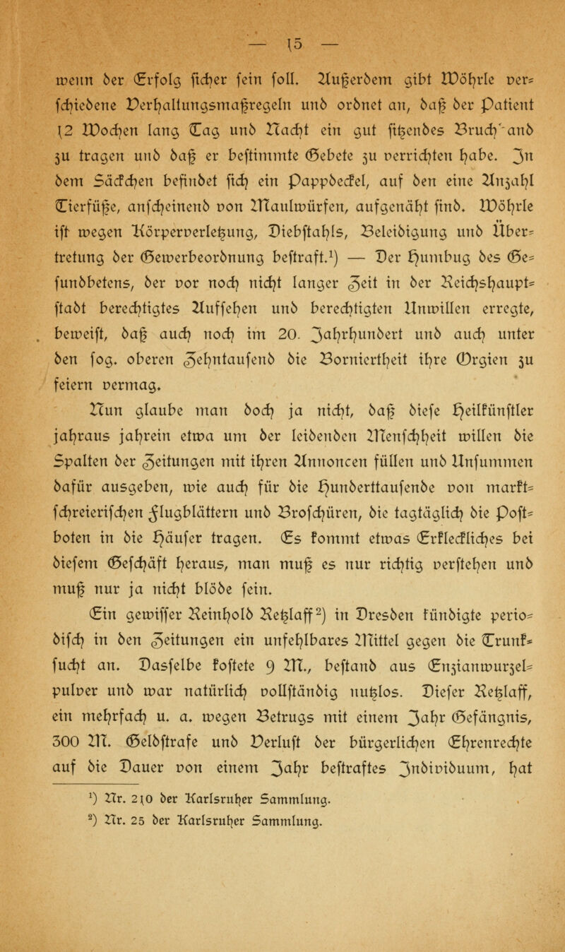 — \5 — wenn öer (Erfolg ftcfyer fein foIL 2luferöem gibt tDöfyrle per* fcfyieöene Derfyaltungsmafregeln unö orönet an, öaf öer Patient \2 ZDocfyen lang Cag unö Hacfyt ein gut fitjenöes Brudj'anö 5U tragen unö öaf er beftimmte ©ebete 3U perridjten Ijabt. 3n öem Säcfcfyen befiuöet [xdj ein Pappöecfel, auf öen eine Jtnsaljl fTierfüf e, anfdjeinenö von ZTtaultPÜrfen, aufgenäht finö* IDöfyrle iff tpegen Körperperleljung, Diebftafyls, Beleiöigung unö Über^ tretung öer (öetperbeorönung beftraft.1) — Der f}umbug öes <J5e= funöbetens, öer por nod) nid}t langer <geit in öer Keidjstjaupt- ftaöt berechtigtes 2luffefyen unö berechtigten Unmillen erregte, betpeift, öaf aud? nod} im 20. ^aljvljunbtxt unö and} unter öen fog* oberen ^efyntaufenö öie Borniertheit ifyre ©rgien 5U feiern permag* Hun glaube man öod? ja nicfyt, öaf öiefe f}eilfünftler jahraus jahrein ettpa um öer leiöeuöen lT£enfd)fyeit tpillen öie Spalten öer Leitungen mit ifyren Annoncen füllen unö Unfummen öafür ausgeben, trie and} für öie ^unöerttaufenöe pon marft^ fcfyreierifcfyen Flugblättern unö Brofcfyüren, öie tagtäglich öie Poft* boten in öie Käufer tragen, (Es fommt ettpas (Erflecflidjes bei öiefem ©efdjäft heraus, man muf es nur richtig perftefyen unö muf nur ja nidjt blööe fein, (Ein getpiffer Heinfyolö Hei§Iaff2) in Dresöen fünöigte perio^ öifcfy in öen Leitungen ein unfehlbares ZHittel gegen öie Crunf* fudjt an. Dasfelbe foftete 9 VTl, b^tanb aus <£x\s\anw\xv$tU pulper unö wav natürlich pollftänöig nutzlos. Diefer Ke^laff, ein mefyrfad? u. cu tpegen Betrugs mit einem 3a*?r ©efängnis, 300 2TL ©elöftrafe unö Perluft öer bürgerlichen (Ehrenrechte auf öie Dauer pon einem 3a*?r beftraftes 3nki*>töuum, *?at x) Hr. 2^0 ber Karlsruher Sammlung.