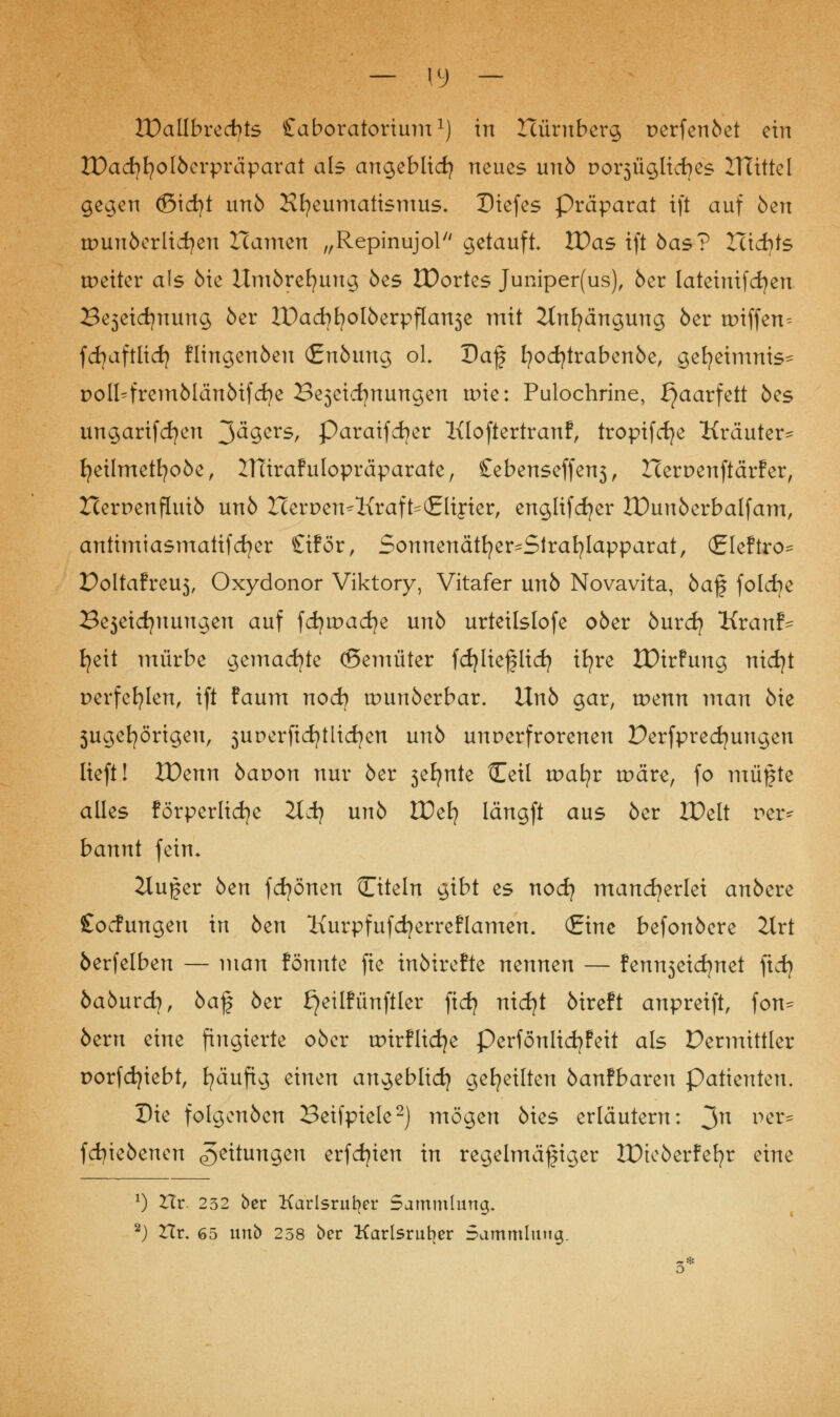 — (9 — It)allbrect>ts Caboratorium1) in Icürnberg perfenöet ein IDacfyfyolöerpräparat als angeblich neues unö Dox^ügltc^es ITUttel gegen (ßicfyt unö Hfyeumatismus* Dtefes Präparat tft auf öen tDunöcrlidjen Hamen „Repinujol getauft IDas tft öas? TXidfts weiter als öie Umörefyuug öes IDortes Juniper(us), 6er lateimfdjen Be3etd)nung 5er IDacfyfyoIöerpfla^e mit 2tnfyängung 6er tt>iffen= fcfyaftlid) flingenöeu (£uöung ol Daf fyocfytrabenöe, gefyeimnis= poll^fremölänöifdje Be3eidjnungen tr>ie: Pulochrine, ^aarfett 6es ungarifcfyen ^äqcvs, Paraifcfyer Kloftertranf, tropifcfye Kräuter- fyeilmetfyoöe, JTCiraf ulopräparate, £ebenseffen3, Herr>enftärFer, Hernenfluiö un6 Her DemKraft^ (Elixier, englifdjer IDunöerbalfam, antimiasmatif cfyer £i!ör, Sonnenätfyer^Strafylapparat, (gleftro* Poltafreu5, Oxydonor Viktory, Vitafer un6 Novavita, öaf folche 23e3eicfynungen auf fdju>ad;e unö urteilslofe oöer öurcfy Kranf- fyeit mürbe gemachte (ßemüter fdjlieflicfy ifyre IDirfung nicfyt r>erfefylen, ift faum nod} tuunöerbar. Unö gar, tr>enn man öie 5ugefyörigeu, 5unerficfytlid?en unö unverfrorenen Derfprecfyungen lieft! IDenn bavon nur öer 3efynte tEeü voatjv tr>äre, fo müßte alles förperlicfye 2tij unö tDefy Iängft aus öer XDelt rer^ bannt fein* 2lußer öen fdjönen Citeln gibt es nod} mancherlei anöere Cocfungeu in öen Kurpfufcfyerreflamen. (Eine befonöere 2Xrt öerfelben — man fönnte fte inöirefte nennen — fenn3eidjnet ftd) öaöurdj, öaf öer £}eilfünftler ftdj nicfyt öireft anpreift, fon^ 6ern eine fingierte oöer tpirflidje Perfonltdjfett als Vermittler porfd)iebt, häufig einen angeblich geseilten öanfbareu Patienten. Die folgenöen Beifpiele2) mögen öies erläutern: 3n per^ fcfyieöenen Leitungen erfdjien in regelmäßiger IDteöerfefyr eine *) Hr. 232 ber Karlsruher Sammlung. 2) Hr. 65 unb 238 ber Karlsruher Sammlung. 3*