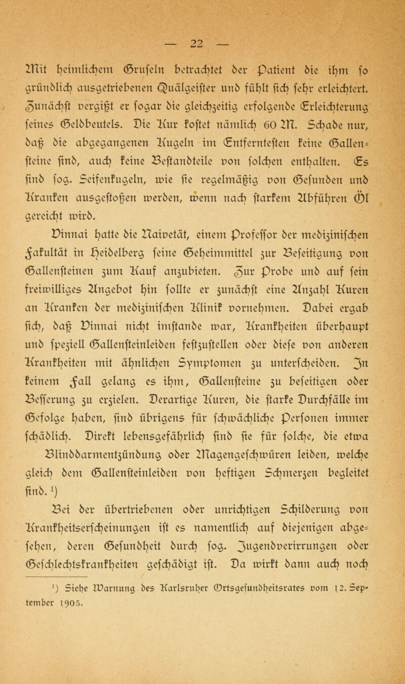 ITtit fyeimlicfyem ©rufein bdvad}kt 6er Patient 6ie ifym fo grün Mi d? ausgetriebenen Quälgeifter un6 füfylt fid) fefyr erleichtert <5unäd)ft pergift er fogar 6ie gletd?3eitig erfolgenöe (Erleichterung feines <5el6beutels. Die Kur foftet nämlid) 60 ITl Scfya6e nur, 6a£ öie abgegangenen Kugeln im (Entfernteren feine (Ballen^ fteine ftn6, and} feine Beftan6teile von folgen enthalten* (£s finb fog. Seifenfugeln, tpie fte regelmäßig pon ©efunben un6 Kranfen ausgeflogen werben, tpenn nach ftarfem 2lbfüfyren (Öl gereicht nrirö* Dinnai fyatte 6ie Haipetät, einem Profeffor 6er me6i3imfd?en ^afultät in ^ei6elberg feine ©efyeimmittel 5ur Befeitigung von (ßallenfteiuen 3um Kauf a^ubietem g>nx Probe un6 auf fein freiwilliges Angebot fyin follte er 3unäd)ft eine 2tn3afyl Kuren an Kranfen 6er me6i3inifd)en Klinif pomefymen* Dabei ergab fid}, 5af Dinnai nidjt imftan6e war, Kranffyeiten überhaupt un6 fpe3iell <SalIenfteinlei6en feftjuftellen o6er 6iefe von an6eren Krauffyeiten mit äfynlicfyen Symptomen 3U unterfd)ei6em 3n feinem ^all gelang es ifym, (Ballenfteine 3U befeitigen 06er Befferung 3U erzielen» Derartige Kuren, 6ie ftarfe Durchfälle im (Befolge fyaben, fin6 übrigens für fd?tpäd)licfye Perfonen immer fd}ä6lidj* Direft lebensgefährlich fm6 fte für folcfye, 6ie ettpa Blin66arment3Ün6ung 06er 21Tagengefd)tt>üren lei6en, tpeldje gleicfy 6em (£>allenfteinlei6en von heftigen Sd}mzt$cn begleitet ftofc. i) Bei 6er übertriebenen 06er unrichtigen Sdjilöerung pon Kranffyeitserfcfyeinungen ift es namentlich auf 6iejenigen abge- feiert, 6eren <Sefun6fyeit 6urd) fog* 3u9en^Der^rrunSen °^er ©efcfylecfytsfranffyeiteu gefd)ä6igt ift» Da rpirft 6ann auefy nod} x) Siefye IDamung bes Karlsruher (Drtsgefimbfyettsrates rom \2.5ep> tember 1905.
