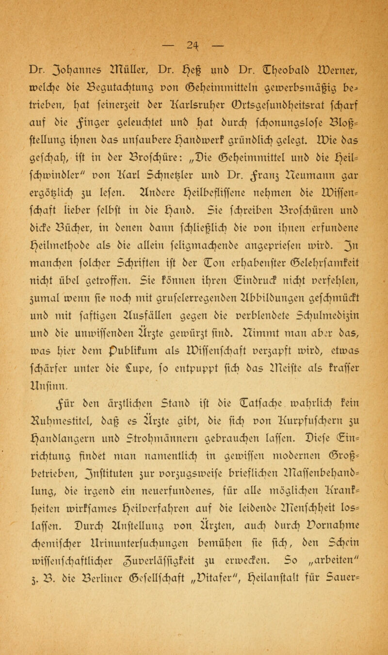 — 2\ — Dr. 3ofycmnes 2Ttüller, Dr. ^ef unö Dr. Cfyeobalö IDerner, tr>eld;e öie Begutachtung von ©efyeimmitteln gewerbsmäßig be* trieben, fyat feine^eit 6er Karlsruher ©rtsgefunöfyeitsrat fcfyarf auf öie Ringer geleuchtet unö fyat öurcfy fdjonungslofe Bloß* ftellung ifynen öas unfaubere tyanbwaf grünölid? gelegt IDie bas gefdjafy, ift in 5er Brofdjüre: „Die ©efyeimmittel unö öie £}t\U fcfyunnöler von Karl Sdjneijler unö Dr. ^ran3 Heumann gar ergöijlicfy ju lefen* 2Inöere £}eilbefliffene nehmen öie H)iffen* fdjaft lieber felbft in Me fyanb. Sie fcfyreiben Brofd)üren unö öicfe Büdner, in bcnen bann fdjlieflidj öie von ifynen erfunöene £}eilmetfyoöe als öie allein feligmadjenöe angepriefen nrirö* 3n manchen folcfycr Sdjriften ift öer ?Zon erfyabenfter ©elefyrfamfeit nidjt übel getroffen. Sie fönnen ifyren (Jriuörucf nidjt Derfefyleu, 3umal menn fte nod) mit grufelerregenöen 2lbbüöungen gefdjmücft unö mit faftigen Ausfällen gegen öie perblenöete 5d?ulmeöi3in unö öie ununffenöen 7JLv$te geum^t finö* Ztimmt man ab:t öas, was 171er öem Publifum als IDiffenfcfyaft ue^apft rtnrö, etwas fd)ärfer unter öie £upe, fo entpuppt ftd) bas IHeifte als fraffer Xlufinn. ^ür öen ch^tlidjen Stanö ift öie tTatfacfye toafyrlid) fein Ruhmestitel, öaf es Är3te gibt, öie fid? r>on Kurpfufd^ern 3U I}anölaugern unö Strohmännern gebrauchen laffen. Diefe (Ein* ridjtung finöet man namentlid) in geunffen moöernen <3rof* betrieben, 3nP^uten 5ur £>or3ugstr>eife brieflichen ITCaffenbefyanö* lung, öie irgenö ein neuerfunöenes, für alle möglichen Kranf* Reiten toirffames £}eilt>erfafyren auf öie leiöenöe ZTTenfdjfyeit los- laffen. Durdj Aufteilung r>on Ü^teu, aud? öurd) Vornahmt d^emifcfyer Urinunterfudjungen bemühen fie ftd}, öen Sd)än unffeufcfyaftlidjer «guperläfftgfeit 3U tvwtdcn. So „arbeiten