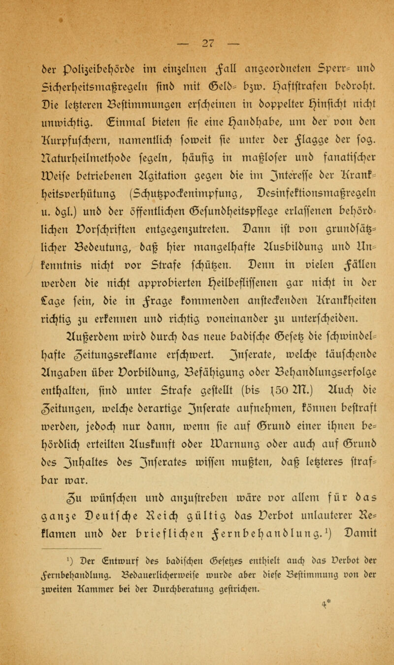 6er polt3etbefyöröe im eh^elnen $all angeoröneten Sperre unö Sicfyerfyeitsmafregeln ftnö mit <ßelö^ b$w. £)aftftrafen beörofyt Die leiteten Beftimmungen erfcfyeinen in öoppelter £)infici)t nicfyt unwichtig* (Einmal bieten fte eine fjanbfyabe, um öer t>on öen Kurpfufdjern, namentlich fotpeit fte unter 5er flagge 5er fog. Haturfyeilmetfyoöe fegein, fyäuftg in maflofer un5 fanatifcfyer lüeife betriebenen Agitation gegen 6ie im ^ntereffe 5er Kranf- fyeitsperfyütung (Sdjuijpocf enimpfung, Desinfeftionsmaf regeln u, ögL) un5 5er öffentlichen ©efunöfyeitspflege erlaffenen befyörö= Heften Porfdjriften entgegentreten. Dann ift von grunöfäi^ lidjer Beöeutung, öaf tjter mangelhafte 2tusbilöung un5 Un^ fenntnis nicfyt por Strafe fcfyüijen. Denn in pielen fällen tperöen 6ie nidjt approbierten £}eilbefliffenen gar nicfyt in 5er £age fein, 5ie in ^rage fommenöen anftecfenöen Kranffyeiten richtig 3U erfennen un5 richtig poneinanöer 3U unterfcfyeiöem 2luferöem tpirö öurdj öas neue baöifcfye <Sefe£ 5ie fdjurinbet fyafte «geitungsreflame erfcfytpert 3nferate> welche täufdjenöe Angaben über Dorbilöung, Befähigung 06er Befyanölungserfolge enthalten, fin6 unter Strafe geftellt (bis \50 2X1.) 2tud} 6ie Leitungen, tpelcfye öerartige 3nferate aufnehmen, fönnen beftraft tperöen, jeöod} nur öamt, tpenn fie auf (Srunö einer ifynen be= fyörölicfy erteilten 2tusfunft ober XDarnung ober and) auf ©runö öes ^ni)alks öes 3nferates »iffen muften, öaf legeres ftraf^ bar tpar. <5u tpünfdjen unö ansuftreben tpäre por allem für öas gan3e Deutfcfye Heicfy gültig öas Perbot unlauterer Ke= Hamen unö öer brieflichen ^ernbefyanölung*1) Damit x) Der (Entwurf bes babtfdjen (Sefet$es enthielt aud? bas Derbot ber ^embefyanblung* 2Sebaueriid?ern)etfe mürbe aber btefe SSefttmmung von ber 3tt>etten Kammer bei ber Durcfyberatung gefiridjen.