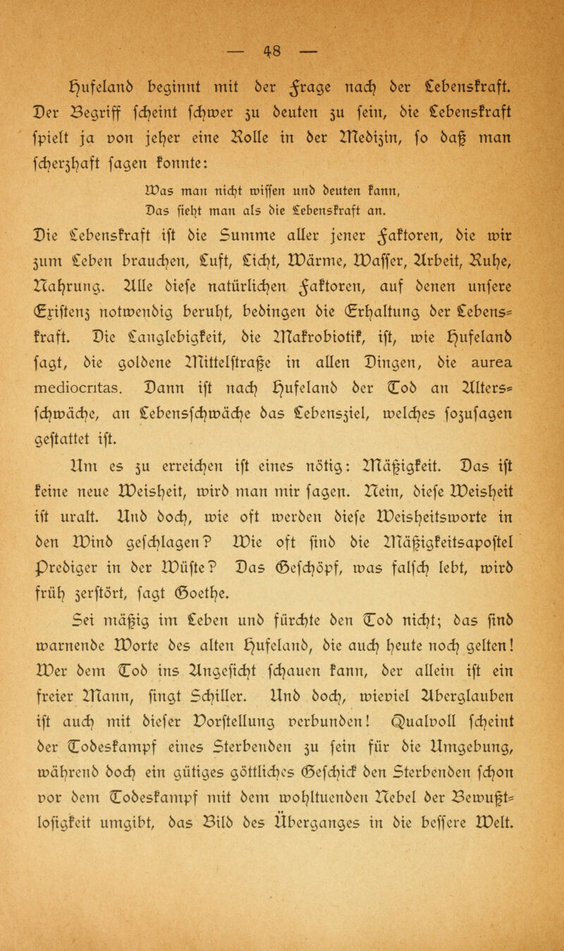 £)ufelan5 beginnt mit 5er ^rage nadj 5er £ebensfraft Der Begriff fdjeint fcfjmer 3U beuten 311 fein, Me £ebensfraft fpielt ja pon jefyer eine Holle in 5er 2Tte5i3in, fo 5a§ man fdjersfyaft fagen fonnte: Was man ntd?t triffen unb beuten fann, Das fielet man als bte £ebensfraft an. Die £ebensfraft ift 5ie Summe aller jener ^aftoren, 5ie tpir 3itm £eben brauchen, £uft, £icf)t, IDärme, IDaffer, Arbeit, Sufye, Hafyrung, Zille 5iefe natürlichen ^aftoren, auf 5enen unfere (£fiften3 notrpen5ig beruht, be5ingen 5ie (Erhaltung 5er £ebens^= fraft. Die £anglebigfeit, 5ie Zftafrobiotif, ift, tpie f}ufelan5 fagt, 5ie golöene XTüttelftrafe in allen Dingen, 5ie aurea mediocntas. Dann ift nad) £)ufelan5 5er Co5 an Alters* fcfytpäcfye, an £ebensfd}tt>äd}e 5as £ebens3iel, tpelcfyes fo3ufagen geftattet ift. Hm es 3u erreichen ift eines nötig: ZTtä^igfeit. Das ift feine neue tDeisfyeit, wirb man mir fagen. Icein, 5iefe IDeisfyeit ift uralt Uu5 bod), wk oft tper5en 5iefe IDeisfyeitstporte in 5en VOinb gefdalagen? VOk oft fiu5 5ie ZTCäftgFeitsapoftel Pre5iger in 5er JDüfte? Das (Befcfyöpf, tpas falfdj lebt, tpir5 früfy 3erftört, fagt ©oetfye* Sei mäfig im £eben un5 fürdjte 5en Co5 nicfyt; bas ftnö tpamen5e IDorte 5es alten £}ufelan5, 5ie aucfy fyeute nodj gelten! XDer 5em Co5 ins Angeficfyt fdjauen fann, 5er allein ift ein freier ZHann, fingt Schiller. Un5 bod}, tpiepiel Aberglauben ift aud? mit 5iefer Porftellung pcrbunöen! Qualpoll fdjetnt 5er Co5esfampf eines Sterben5en 3U fein für 5ie Umgebung, tpäfyrenö 5ocfy ein gütiges göttliches ©efcfyicf 5en Sterben5en fdjort por 5em Co5esfampf mit 5em rpofyltuen5en Hebel 5er Betpuft* lofigfeit umgibt, 5as BU5 5es Überganges in 5ie beffere tDelt.