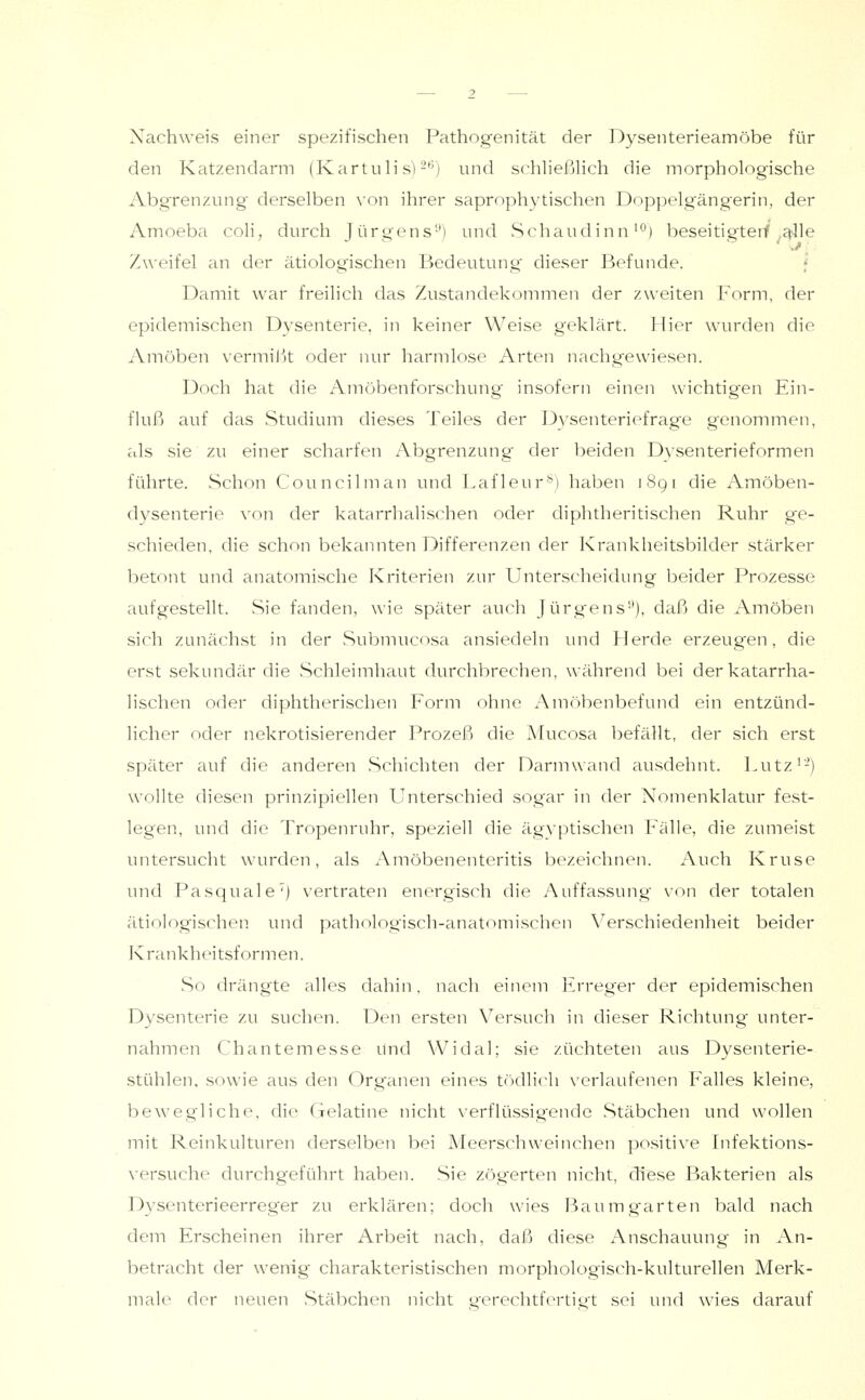Xachweis einer spezifischen Pathog-enität der Dyseiiterieamöbe für den Katzendarm (Kartulis)-'') und schließlich die morphologische Abgrenzung derselben \'on ihrer saprophytischen Doppelgängerin, der Amoeba coli, durch Jürgens') und vSchaudinn'°) beseitigtet^ ^ctlle Zweifel an der ätiologischen Bedeutung dieser Befunde. f Damit war freilich das Zustandekommen der zweiten Form, der epidemischen Dysenterie, in keiner Weise geklärt. Hier wurden die Amöben vermi^jt oder nur harmlose Arten nachgewiesen. Doch hat die Amöbenforschung insofern einen wichtigen Ein- fluß auf das Studium dieses Teiles der D3^senteriefrage genommen, als sie zu einer scharfen Abgrenzung der beiden Dysenterieformen führte. Schon Councilman und Lafleur*) haben 1891 die Amöben- dysenterie \'on der katarrhalischen oder diphtheritischen Ruhr g'e- schieden, die schon bekannten Differenzen der Krankheitsbilder stärker betont und anatomische Kriterien zur Unterscheidung beider Prozesse aufgestellt. Sie fanden, wie später auch Jürgens'*), daß die Amöben sich zunächst in der Submucosa ansiedeln und Herde erzeugen, die erst sekundär die Schleimhaut durchbrechen, während bei der katarrha- lischen oder diphtherischen Form ohne Amöbenbefund ein entzünd- licher oder nekrotisierender Prozeß die Mucosa befällt, der sich erst später auf die anderen Schichten der Darmwand ausdehnt, l^utz'-) wollte diesen prinzipiellen Unterschied sogar in der Nomenklatur fest- legen, und die Tropenruhr, speziell die ägyptischen Pralle, die zumeist untersucht wurden, als Amöbenenteritis bezeichnen. Auch Kruse und Pasquale') vertraten energisch die Auffassung von der totalen ätiologischen und pathologisch-anatomischen \^erschiedenheit beider Krankheitsformen. So drängte alles dahin, nach einem lirreger der epidemischen Dysenterie zu suchen. Den ersten Versuch in dieser Richtung unter- nahmen Chantemesse und Widal; sie züchteten aus Dysenterie- stühlen, sowie aus den Organen eines tödlich verlaufenen Falles kleine, bewegliche, die Gelatine nicht verflüssigende .Stäbchen und wollen mit Reinkulturen derselben bei Meerschweinchen positive Fnfektions- \ersuche durchgeführt haben. Sie zögerten nicht, diese Bakterien als Dysenterieerreger zu erklären; doch wies Baum garten bald nach dem Erscheinen ihrer Arbeit nach, daf^ diese Anschauung in An- betracht der wenig charakteristischen morphologisch-kulturellen Merk- male der neuen vStäbchen nicht y-erechtfertiet sei und wies darauf