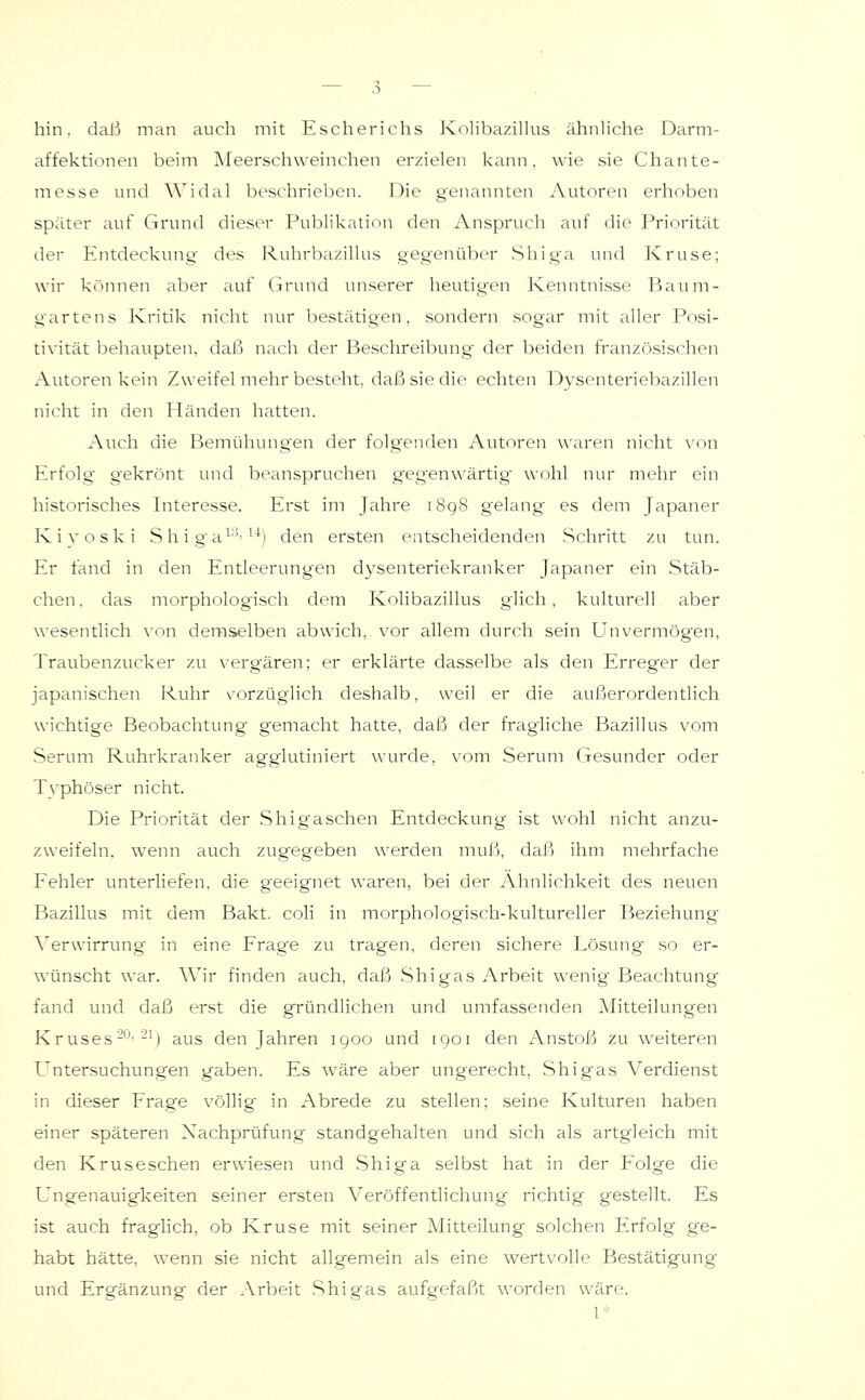 hin. daß man auch mit Escherichs Kolibazilius ähnliche Darm- affektionen beim Meerschweinchen erzielen kann, wie sie Chante- messe und Widal beschrieben. Die genannten Autoren erhoben später auf Grund dieser Publikation den Anspruch auf die Priorität der Entdeckung- des Ruhrbazillus gegenüber Shiga und Kruse; wir k(innen aber auf Grund unserer heutigen Kenntnisse Baum- gartens Kritik nicht nur bestätigen, sondern sogar mit aller Posi- tivität behaupten, daß nach der Beschreibung' der beiden französischen Autoren kein Zweifel mehr besteht, daß sie die echten Dysenteriebazillen nicht in den Händen hatten. Auch die Bemühungen der folgenden Autoren waren nicht von Krfolg gekrönt luid beanspruchen gegenwärtig wohl nur mehr ein historisches Interesse. Erst im Jahre i8g8 gelang' es dem Japaner Kivoski S h i ga^-''^'^^l den ersten entscheidenden Schritt zu tun. Er fand in den Entleerungen dysenteriekranker Japaner ein Stäb- chen . das morphologisch dem Kolibazilius glich, kulturell aber wesentlich von demselben abwich, vor allem durch sein Unvermögen, Traubenzucker zu vergären; er erklärte dasselbe als den Erreger der japanischen Ruhr vorzüglich deshalb, weil er die außerordentlich wichtige Beobachtung gemacht hatte, daß der fragliche Bazillus vom Serum Ruhrkranker agglutiniert wurde, vom Serum Gesunder oder Typhöser nicht. Die Priorität der Shigaschen Entdeckung ist wohl nicht anzu- zweifeln, wenn atich zugegeben werden muß, daß ihm mehrfache Fehler unterliefen, die g'eeignet waren, bei der Ähnlichkeit des neuen I-)azillus mit dem Bakt. coli in morphologisch-kultureller Beziehung A'erwirrung in eine Frag'e zu tragen, deren sichere Lösimg so er- wünscht war. Wir finden auch, daß Shigas Arbeit wenig Beachtung fand und daß erst die gründlichen und umfassenden Mitteilungen Kruses---M aus den Jahren igoo und 1901 den Anstoß zu weiteren Untersuchungen gaben. Es wäre aber ungerecht, .Shigas Verdienst in dieser Frage völlig in Abrede zu stellen; seine Kulturen haben einer späteren Nachprüfung standgehalten und .sich als artgleich mit den Kruseschen erwiesen und Shiga selbst hat in der Folge die Ungenauig-keiten seiner ersten Veröffentlichung richtig gestellt. Es ist auch fraglich, ob Kruse mit seiner Mitteilung solchen Erfolg ge- habt hätte, wenn sie nicht allgemein als eine wertvolle Bestätigung und Ergänzung der Arbeit Shi gas aufgefaßt worden wäre.