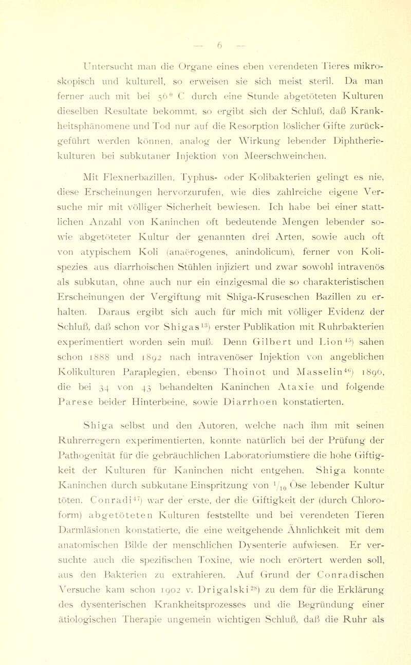 Untersucht man die Organe eines eben \-(Tendeten Tieres mikro- skopisch und kulturell, so erweisen sie sich meist steril. Da man ferner auch mit bei 56 C durch eine Stunde abgetöteten Kulturen dieselben Resultate bekommt, so ergibt sich der Schluß, daß Krank- heitsphänomene und Tod nur auf die Resorption löslicher Gifte zurück- geführt werden können, analog' der Wirkung' lebender Diphtherie- kulturen bei subkutaner Injektion von Meerschweinchen. Mit Flexnerbazillen. Typhus- oder Kolibakterien gelingt es nie, diese Erscheinungen hervorzurufen, wie dies zahlreiche eig'ene Ver- suche mir mit völliger Sicherheit bewiesen. Ich habe bei einer statt- lichen Anzahl von Kaninchen oft bedeutende Mengen lebender so- wie abgetöteter Kultur der genannten drei iVrten, sowie auch oft von atypischem Koli (anaerogenes, anindolicum), ferner von Koli- spezies aus diarrhoischen Stühlen injiziert und zwar sowohl intravenös als subkutan, ohne auch nur ein einzig'esmal die so charakteristischen Erscheinungen der Vergiftung mit Shiga-Kruseschen Bazillen zu er- halten. Daraus ergibt sich auch für mich mit völliger Evidenz der Schluß, daß schon vor Shigas^-^) erster Publikation mit Ruhrbakterien experimentiert worden sein muß. Denn Gilbert und Lion^^) sahen schon 1888 und 1892 nach intravenöser Injektion \-on angeblichen Kolikulturen Paraplegien, ebenso Thoinot und Masselin'*'^) 189Ö, die bei 34 von 43 behandelten Kaninchen Ataxie und folgende Parese beider Hinterbeine, sowie Diarrhoen konstatierten. Shiga selbst und den Autoren, welche nach ihm mit seinen Ruhrerregern experimentierten, konnte natürlich bei der Prüfung' der Pathogenität für die gebräuchlichen Laboratoriumstiere die hohe Giftig- keit der Kulturen für Kaninchen nicht entgehen. Shiga konnte Kaninchen durch subkutane Einspritzung von i,\o Ose lebender Kultur töten. Conradi^') war der erste, der die Giftigkeit der (durch Chloro- form) abgetöteten Kulturen feststellte und bei verendeten Tieren Darmläsionen konstatierte, die eine weitgehende Ähnlichkeit mit dem anatomischen Bilde der menschlichen Dysenterie aufwiesen. Er ver- suchte auch die spezifischen Toxine, wie noch erörtert werden soll, aus den Bakterien zu extrahieren. Auf (jrund der Conradischen Versuche kam schon 1902 v. Drigalski-*') zu dem für die Erklärung des dysenterischen Krankheitsprozesses und die Begründung einer ätiolog'ischen Therapie ungemein wichtigen Schluß, daß die Ruhr als