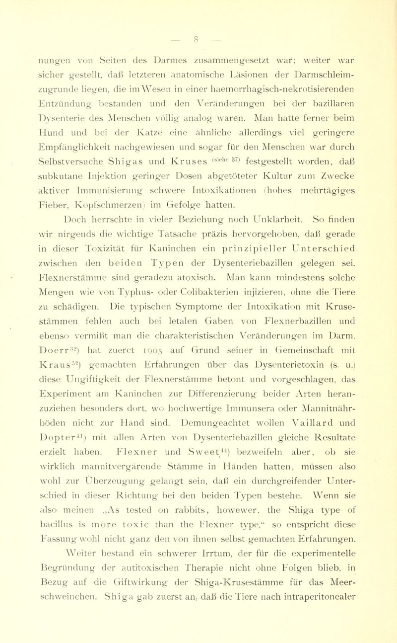 nungen vun Seiten des Darmes zusammengesetzt war; weiter war sicher gestellt, daß letzteren anatomische l.äsionen der J3armschleim- zugrunde liegen, die im Wesen in einer haemorrhagisch-nekrotisierenden Entzündung bestanden und den Veränderungen bei der bazillären Dysenterie des Menschen völlig analog waren. Man hatte ferner beim Hund und bei der Katze eine ähnliche allerding's viel geringere Empfänglichkeit nachgewiesen und sogar für den Menschen war durch Selbstversuche Shigas und Kruses (»'ehe 37) festgestellt worden, daß subkutane Injektion geringer Dosen abgetöteter Kultur zum Zwecke aktiver Immunisierung schwere Intoxikationen (hohes mehrtägiges Fieber, Kopfschmerzen) im Gefolge hatten. Doch herrschte in vieler Beziehung noch Unklarheit. So finden wir nirgends die wichtige Tatsache präzis hervorgehoben, daß gerade in dieser Toxizität für Kaninchen ein prinzipieller Unterschied zwischen den beiden Typen der Dysenteriebazillen gelegnen sei. Flexnerstämme sind geradezu atoxisch. Man kann mindestens solche Mengen wie von Typhus- oder Colibakterien injizieren, ohne die Tiere zu schädigen. Die t3'pischen Symptome der Intoxikation mit Kruse- stämmen fehlen auch bei letalen Gaben von Flexnerbazillen und ebenso vermißt man die charakteristischen Veränderungen im Darm. Doerr''-) hat zuerct 1Q05 auf Grund seiner in Gemeinschaft mit Kraus^-) gemachten Erfahrungen über das Dysenterietoxin (s. u.) diese Ungiftigkeit der Flexnerstämme betont und vorgeschlagen, das Experiment am Kaninchen zur Differenzierung beider Arten heran- zuziehen besonders dort, wo hochwertige Immunsera oder Mannitnähr- böden nicht zur Hand sind. Demungeachtet wollen Vaillard und Dopter*') mit allen Arten von Dysenteriebazillen gleiche Resultate erzielt haben. Flexner und Sweet^^) bezweifeln aber, ob sie wirklich mannitvergärende Stämme in Händen hatten, müssen also wohl zur Überzeugung gelarigt sein, daß ein durchgreifender Unter- schied in dieser Richtung bei den beiden Typen bestehe. Wenn sie also meinen ,,As tested on rabbits, howewer, the Shiga type of bacillus is more toxic than the Flexner type. so entspricht diese Fassung wohl nicht ganz den von ihnen selbst gemachten Erfahrungen. Weiter bestand ein schwerer Irrtum, der für die experimentelle Begründung der autitoxischen Therapie nicht ohne Folgen blieb, in Bezug auf die Giftwirkung der Shiga-Krusestämme für das Meer- schweinchen. Shiga gab zuerst an, daß die Tiere nach intraperitonealer
