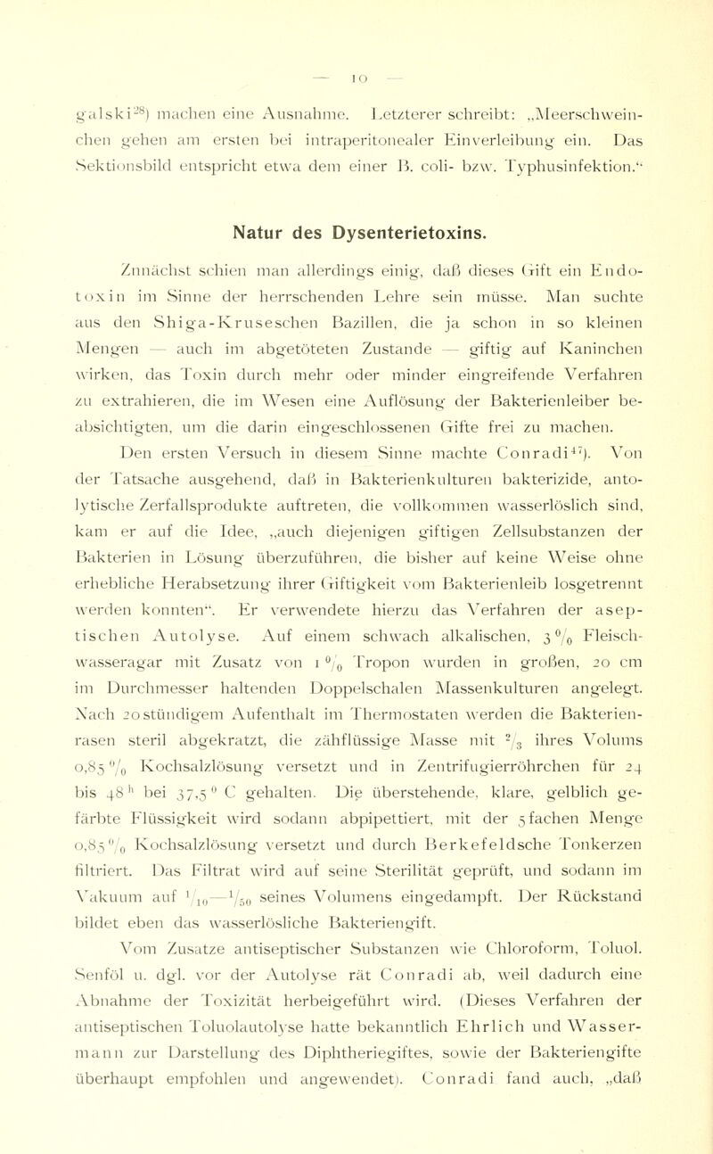 lO — galski'-'*^) machen eine Ausnahme. Letzterer schreibt: „Meerschwein- chen gehen am ersten l^ei intraperitonealer Einverleibung ein. Das Sektionsbild entspricht etwa dem einer B. coli- bzw. Typhusinfektion.'' Natur des Dysenterietoxins. Zunächst schien man allerdings einig, daß dieses (xift ein Endo- toxin im Sinne der herrschenden Lehre sein müsse. Man suchte aus den Shiga-Kruseschen Bazillen, die ja schon in so kleinen Mengen — auch im abgetöteten Zustande — giftig' auf Kaninchen wirken, das Toxin durch mehr oder minder eingreifende Verfahren zu extrahieren, die im Wesen eine Auflösung der Bakterienleiber be- absichtigten, um die darin eingeschlossenen Gifte frei zu machen. Den ersten Versuch in diesem Sinne machte Conradi^'). Von der Tatsache ausgehend, daß in Bakterienkulturen bakterizide, anto- lytisclie Zerfallsprodukte auftreten, die vollkommen wasserlöslich sind, kam er auf die Idee, „auch diejenig-en giftigen Zellsubstanzen der Bakterien in Lösung' überzuführen, die bisher auf keine Weise ohne erhebliche Herabsetzung ihrer Giftigkeit \om Bakterienleib losgetrennt werden konnten*'. Er verwendete hierzu das Verfahren der asep- tischen Autolyse. Auf einem schwach alkalischen, 3^/0 Fleisch- wasseragar mit Zusatz von i ^/q Tropon wurden in großen, 20 cm im Durchmesser haltenden Doppelschalen Massenkulturen angelegt. Nach 20stündigem Aufenthalt im Thermostaten werden die Bakterien- rasen steril abgekratzt, die zähflüssige Masse mit ^/g ihres Volums 0,85 -'/o Kochsalzlösung versetzt und in Zentrifugierröhrchen für 24 bis 48'' bei 37,5*^ C gehalten. Die iiberstehende, klare, gelblich ge- färbte Flüssigkeit wird sodann abpipettiert, mit der 5 fachen Menge 0,85'7o Kochsalzlösung versetzt und durch Berkefeldsche Tonkerzen filtriert. Das Filtrat wird auf seine Sterilität g'eprüft, und sodann im Vakuum auf ^1^,, — Y50 seines Volumens eingedampft. Der Rückstand bildet eben das wasserlösliche Bakteriengift. Vom Zusätze antiseptischer Substanzen wie Chloroform, Toluol. -Senföl u. dgl. vor der Autolyse rät Conradi ab, weil dadurch eine Abnahme der Toxizität herbeigeführt wird. (Dieses Verfahren der antiseptischen Toluolautolyse hatte bekanntlich Ehrlich und Wasser- mann zur Darstellung' des Diphtheriegiftes, sowie der Bakteriengifte überhaupt empfohlen und angewendet). Conradi fand auch, „daß