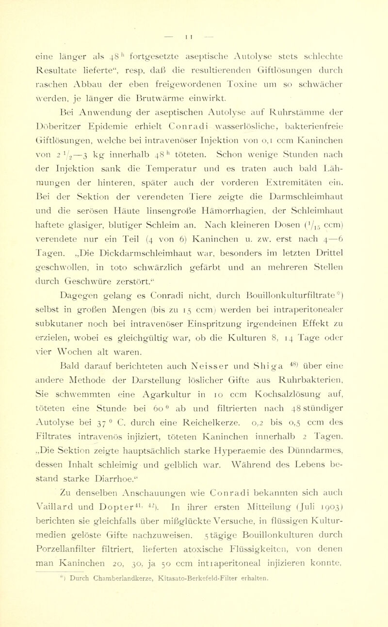 eine län^'er als 48'' fortg'csctzte aseptische ^Xulolyse stets st'hlechte Resultate lieferte, resp. daß die resultierenden Giftlösungen durch raschen Abbau der eben freigewordenen Toxine um so schwächer werden, je länger die Brutwärme einwirkt. Bei Anwendung der aseptischen Autolyse auf Ruhrstämme der Döberitzer Epidemie erhielt Conradi wasserlösliche, bakterienfreie Giftlösungen, welche bei intravenöser Injektion \on 0,1 ccm Kaninchen von 2 ^ ._,—3 kg innerhalb 48'' töteten. Schon wenige Stunden nach der Injektion sank die Temperatur und es traten auch bald Läh- mungen der hinteren, später auch der vorderen Extremitäten ein. Bei der Sektion der verendeten Tiere z-eigte die Darmschleimhaut und die serösen Häute linsengroße Hämorrhagien, der Schleimhaut haftete glasiger, blutiger Schleim an. Nach kleineren Dosen (i/j,- ccm) verendete nur ein Teil (4 von 6) Kaninchen u. zw. erst nach 4—6 Tagen. ,,Die Dickdarmschleimhaut war, besonders im letzten Drittel geschwollen, in toto schwärzlich gefärbt und an mehreren Stellen diu-ch Geschwüre zerstört. Dagegen gelang es Conradi nicht, durch Bouillonkulturfiltrate'') selbst in großen Meng'en (bis zu 15 ccm; werden bei intraperitonealer subkutaner noch bei intravenöser Einspritzung irgendeinen Effekt zu erzielen, wobei es gleichgültig war, ob die Kulturen 8, 14 Tag'e oder \-ier Wochen alt waren. Bald darauf berichteten auch Neisser und Shiga *^^ über eine andere Methode der Darstellung löslicher Gifte aus Ruhrbakterien, Sie schwemmten eine Agarkultur in 10 ccm Kochsalzlösung auf, töteten eine Stunde bei 60 '^ ab und filtrierten nach 48 stündiger Autolyse bei 37 ° C. durch eine Reichelkerze. 0,2 bis 0,5 ccm des Filtrates intravenös injiziert, töteten Kaninchen innerhalb 2 Tagen. „Die Sektion zeigte hauptsächlich starke Hyperaemie des Dünndarmes, dessen Inhalt schleimig und gelblich war. Während des Lebens be- stand starke Diarrhoe. Zu denselben Anschauungen wie Conradi bekannten sich auch Vaillard und Dopter^'^ ^-i. In ihrer ersten Mitteilung (Juli 1903) berichten sie gleichfalls über mißglückte Versuche, in flü.ssigen Kultur- medien gelöste Gifte nachzuweisen. ^tägige Bouillonkulturen durch Porzellanfilter filtriert, lieferten atoxische Flüssigkeiten, von denen man Kaninchen 20, 30, ja 50 ccm int 1 aperitoneal injizieren konnte, *) Durch Chamberlandkerze, Kitasato-Berkefeld-Filter erhalten.