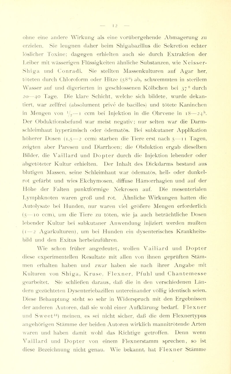 ohne eine andere Wirkung als eine \'orübergehende Abmagerung zu erzielen. Sie leugnen daher beim Shigabazillus die Sekretion echter löslicher Toxine; dagegen erhielten auch sie durch Extraktion der ].eiber mit wässerig'en Flüssigkeiten ähnliche Substanzen, wie Neisser- Shiga und Conradi, Sie stellten A/Jassenkulturen auf Agar her, töteten durch Chloroform oder Hitze {58^^) ab, schwemmten in sterilem Wasser auf und digerierten in geschlossenen Kölbchen bei 37^' durch 20—40 Tage. Die klare Schicht, welche sich bildete, wurde dekan- tiert, war zellfrei (absolument prive de bacilles) und tötete Kaninchen in Mengen von ^1., — i ccm bei Injektion in die Ohrvene in 18—24'^ Der Obduktionsbefund war meist negativ; nur selten war die Darm- schleimhaut hyperämisch oder ödematös. Bei subkutaner Applikation höherer Dosen (1,5 — 2 ccm) starben die Tiere erst nach 5—11 Tagen, zeigten aber Paresen und Diarrhoen; die Obduktion ergab dieselben Bilder, die Vaillard und Dopter durch die Injektion lebender oder abgetöteter Kultur erhielten. Der Inhalt des Dickdarms bestand aus blutigen Massen, seine Schleimhaut war ödematös, hell- oder dunkel- rot gefärbt und wies Ekchymosen, diffuse Hämorrhagien und auf der Höhe der Falten punktförmige Nekrosen auf. Die mesenterialen Lymphknoten waren groß und rot. Ahnliche Wirkungen hatten die Autoh'sate bei Hunden, nur waren viel größere Mengen erforderlich (5—10 ccm), um die Tiere zu töten, wie ja auch beträchtliche Dosen lebender Kultur bei subkutaner Anwendung injiziert werden mußten (i — 2 Ag'arkulturen), um bei Hunden ein dvsenterisches Krankheits- bild und den Exitus herbeizuführen. Wie schon früher ang'edeutet, wollen Vailiard und Dopter diese experimentellen Resultate mit allen von ihnen geprüften vStäm- men erhalten haben und zwar haben sie nach ihrer Angabe mit Kulturen von Shiga, Kruse. Flexner. Pfuhl und Chantemesse g'earbeitet. Sie schließen daraus, daß die in den xerschiedenen Län- dern gezüchteten Dysenteriebazillen untereinander völlig identisch seien. Diese Behauptung steht so sehr in Widerspruch mit den Ergebnissen der anderen Autoren, daß sie wohl einer Aufklärung bedarf. Flexner und Sweet^^) meinen, es sei nicht sicher, daß die dem Flexnertypus angehörigen .Stämme der beiden Autoren wirklich mannitrötende Arten wiiren und haben damit wohl das Richtige getroffen. Denn wenn Vaillard und Dopter von einem Flexnerstamm sprechen, so ist diese Bezeichnung nicht genau. Wie bekannt, hat Flexner Stämme