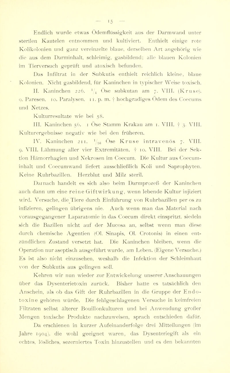 Endlich wurde etwas Ödemflüssig'keit aus der Darmwand unter sterilen Kautelen entnommen und kultiviert. Enthielt einige rote Kolikolonien und ganz vereinzelte blaue, derselben Art angehörig wie die aus dem Darminhalt, schleimig, gasbildend; alle blauen Ivolonien im Tierversuch geprüft und atoxisch befimden. Das Infihrat in der Subkutis enthielt reichlich kleine, blaue Kolonien. Nicht gasbildend, für Kaninchen in typischer Weise toxisch. II. Kaninchen 226. ' ^ Ose subkutan am 7. VIIT. (Kruse), o. Paresen, ro. Paralysen, i i. p. m. f hochgradig'es Odem des Coecums und Netzes. Kulturresultate wie bei 58. III. Kaninchen 56. 1 C)se Stamm Krakau am i. VIII, i 3. VIII. Kulturergebnisse negativ wie bei den früheren. I\'. Kaninchen 211. \ ^^ Ose Kruse intravenös 7. VIII. g. \III. Lähmung aller vier Extremitäten, f 10. VIII. Bei der Sek- tion Hämorrhagien und Nekrosen im Coecum. Die Kultur aus C'oecum- inhalt imd Coecum wand liefert ausschließhch Koli und Saprophyten. Keine Ruhrbazillen. Herzblut und Milz steril. Darnach handelt es sich also beim Darmprozeß der Kaninchen auch dann um eine reine Giftwirkung, wenn lebende Kultur injiziert wird. \^ersuche, die Tiere durch Einführung von Ruhrbazillen per os zu infizieren, gelingen übrigens nie. Auch wenn man das Material nach vorausgegangener Laparatomie in das Coecum direkt einspritzt, siedeln sich die Bazillen nicht auf der Mucosa an, selbst wenn man diese durch chemische Agentien (Ol. Sinapis, Ol. Crotonis) in einen ent- zündlichen Zustand versetzt hat. Die Kaninchen bleiben, wenn die Operation nur aseptisch ausgeführt wurde, am Leben. (Eigene Versuche.) Es ist also nicht einzusehen, weshalb die Infektion der .Schleimhaut \'on der Subkutis aus gelingen soll. Kehren wir nun wieder zur Entwickelung unserer Anschauungen über das Dysenterietoxin zurück. Bisher hatte es tatsächlich den Anschein, als ob das Gift der Ruhrbazillen in die Gruppe der Endo- toxine gehören würde. Die fehlgeschlagenen Versuche in keimfreien Filtraten selbst älterer Bouillonkulturen und bei Anwendung großer A'Iengen toxische Produkte nachzuweisen, sprach entschieden dafür. Da erschienen in kurzer Aufeinanderfolge drei Mitteilungen fim Jahre 1904), die wohl geeignet waren, das Dysenteriegift als ein echtes, lösliches, sezerniertes Toxin hinzustellen und es den bekannten
