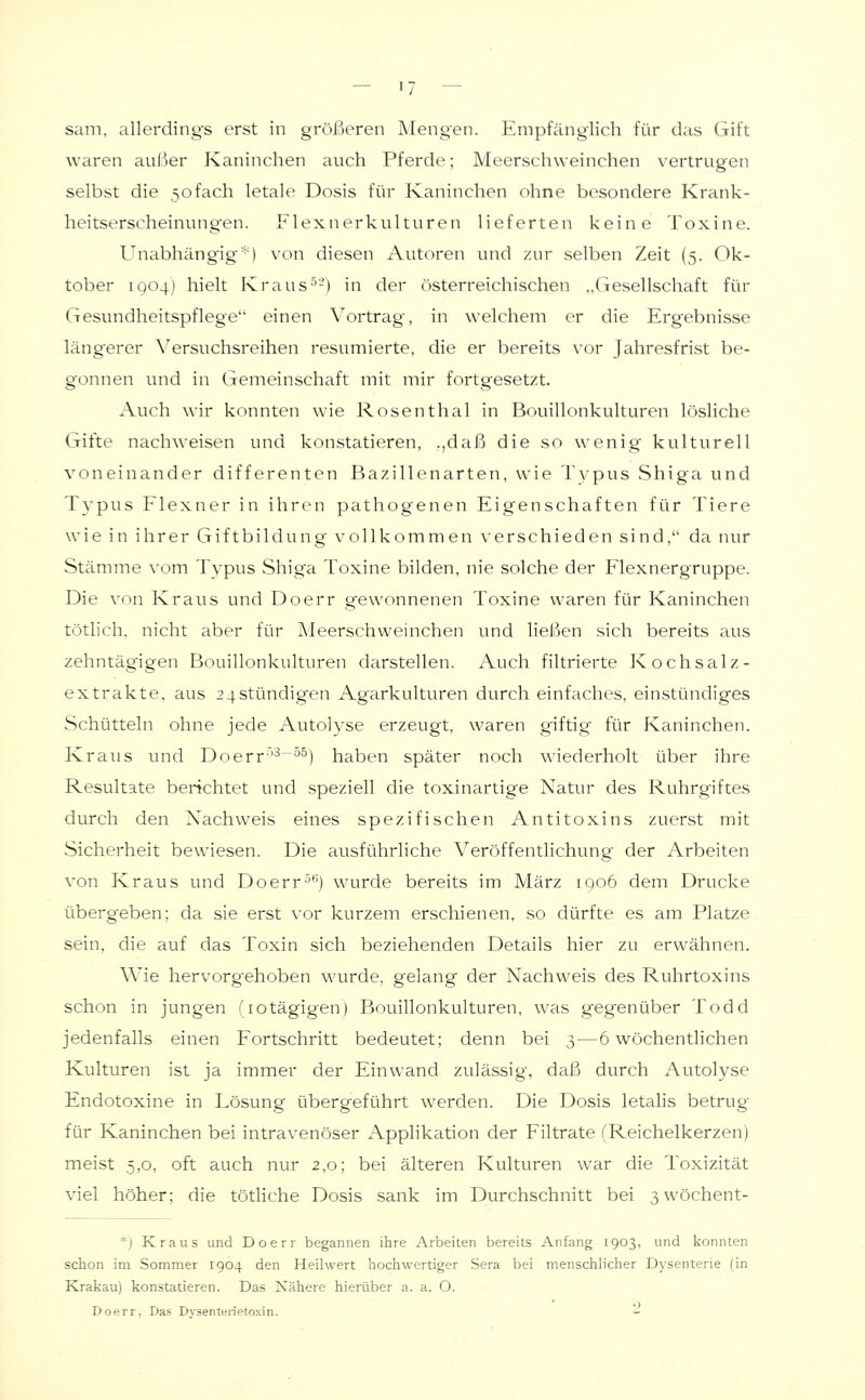 sam. allerdings erst in größeren Mengen. Empfänglich für das Gift waren außer Kaninchen auch Pferde; Meerschweinchen vertrugen selbst die 5ofach letale Dosis für Kaninchen ohne besondere Krank- heitserscheinung-en. Flexnerkulturen lieferten keine Toxine. Unabhängig*) von diesen Autoren und zur selben Zeit (5. Ok- tober iqo4) hielt Kraus^'-) in der österreichischen „Gesellschaft für Gesundheitspflege einen Vortrag, in welchem er die Ergebnisse längerer Versuchsreihen resümierte, die er bereits vor Jahresfrist be- gonnen und in Gemeinschaft mit mir fortgesetzt. Auch wir konnten wie Rosenthal in Bouillonkulturen lösliche Gifte nachweisen und konstatieren, .,daß die so wenig kulturell voneinander differenten Bazillenarten, wie Typus Shiga und Typus Flexner in ihren pathogenen Eigenschaften für Tiere wie in ihrer Giftbildung vollkommen verschieden sind, da nur Stämme vom Typus Shiga Toxine bilden, nie solche der Flexnergruppe. Die von Kraus und Doerr gewonnenen Toxine waren für Kaninchen tötlich. nicht aber für Meerschweinchen und ließen sich bereits aus zehntägigen Bouillonkulturen darstellen. Auch filtrierte Kochsalz- extrakte, aus 24Stündigen Agarkulturen durch einfaches, einstündiges vSchütteln ohne jede Autolyse erzeugt, waren giftig für Kaninchen. Kraus und Doerr^'-^~°^) haben später noch wiederholt über ihre Resultate berichtet und speziell die toxinartige Natur des Ruhrgiftes durch den Nachweis eines spezifischen Antitoxins zuerst mit Sicherheit bewiesen. Die ausführliche Veröffentlichung der Arbeiten von Kraus und Doerr^'^) wurde bereits im März 1906 dem Drucke überg'eben; da sie erst vor kurzem erschienen, so dürfte es am Platze sein, die auf das Toxin sich beziehenden Details hier zu erwähnen. Wie hervorg-ehoben wurde, gelang der Nachweis des Ruhrtoxins schon in jungen (lotägigen) Bouillonkulturen, was gegenüber Todd jedenfalls einen Fortschritt bedeutet; denn bei 3—6 wöchentlichen Kulturen ist ja immer der Einwand zulässig, daß durch Autolyse Endotoxine in Lösung übergeführt werden. Die Dosis letalis betrug für Kaninchen bei intravenöser Applikation der Filtrate (Reichelkerzen) meist 5,0, oft auch nur 2,0; bei älteren Kulturen war die Toxizität viel höher; die tötliche Dosis sank im Durchschnitt bei 3wöchent- *j Kraus und Doerr begannen ihre Arbeiten bereits Anfang 1903, und konnten sclion im Sommer 1904 den Heilwert hochwertiger Sera bei menschlicher Dysenterie (in Krakau) konstatieren. Das Nähere hierüber a. a. O. Doerr. Das Dvsenterietoxin. '-