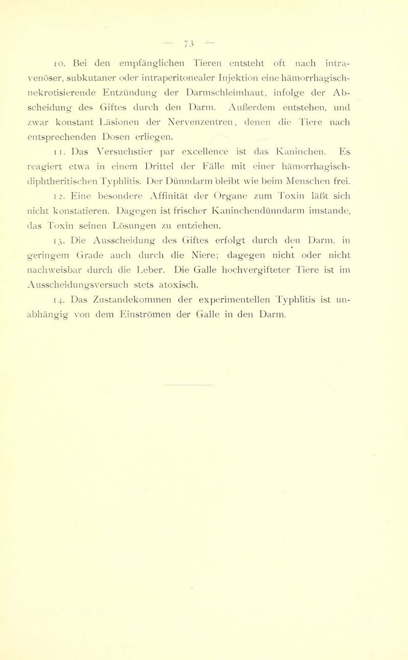 \'enöser, subkutaner «Hier intraperitonealer Injektion einehämorrhajLi'isch- nekrotisierende Entzündung der Darmschleimhaut, infolge der Ab- scheidung- des Giftes durch den l^arm. Außerdem entstehen, und zwar konstant Läsionen der Xer\-enzentren, denen die Tiere nach entsprechenden Dosen erliegen. 11. Das ^^ersuchstier par excellence ist das Ivaninchen. Es reagiert etwa in einem Drittel der Fälle mit einer hämorrhagisch- diphtheritist'hen Tvphlitis. Der Dünndarm bleibt wie beim Menschen frei. 12. Eine besondere Affinität der Organe zum Toxin läßt sich nicht konstatieren. Dagegen ist frischer Kaninchendünndarm imstande, das Toxin seinen Lösungen zu entziehen. 13. Die Ausscheidung- des Giftes erfolgt durch den Darm, in geringem Grade auch durch die Niere; dagegen nicht oder nicht nachweisbar durch die Leber. Die Galle hochvergifteter Tiere ist im Ausscheidung'sversuch stets atoxisch. 14. Das Zustandekommen der experimentellen Typhlitis ist un- abhängig von dem Einströmen der Galle in den Darm.