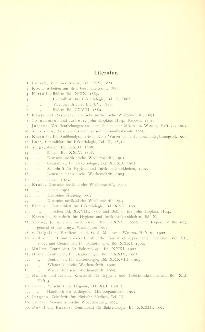 Literatur. 1. Locbch, VirchtAvs Archiv, Bd. LXV, 1875. 2. Koch, Arbeiten aus dem Gesundheitsamt, 1887. 3. Kartulis, ibidem Bd. XCIX, 1885. 4. „ Centralblatt für Bakteriologie, Bd. II, 1887. 5. „ Virchows Archiv, Bd. CV, 1886. 6. „ ibidem Bd. CXVIII, 1889. 7. Kruse und Pasquale, Deutsche medizinische Wochenschrift, 1893. 8. Council mann und Lafleur. John Hopkins Hosp. Reports, 1891. 9. Jürgens, Veröffentlichungen aus dem Gebiete der Mil. sanit. Wesens, Heft 20, 1902. 10. Schaudinn, Arbeiten aus dem kaiserl. Gesundheitsamte 1903. 11. Kartulis, Die Amöbendysenterie in KoUe-Wassermanns Handbuch, Ergänzungsbd. 1906. 12. Lutz, Centralblatt für Bakteriologie, Bd. X, 1891. 13. Shiga, ibidem Bd. XXIII, 1898. 14. „ ibidem Bd. XXIV, 1898. 15. ,, Deutsche medizinische Wochenschrift, 1901. 16. ,. Centralblatt für Bakteriologie, Bd. XXXII, 1902. 17. ., Zeitschrift für Hygiene und Infektionskrankheiten, 1902. 18. ,, Deutsche medizinische Wochenschrift, 1903. 19. ,, ibidem 1903. 20. Kruse, Deutsche medizinische Wochenschrift, 1900. 21. „ ibidem 1901, 22. ,, Deutscher Ärztetag 1902. 23. ,, Deutsche medizinische Wochenschrift 1903. 24. Flexner, Centralblatt für Bakteriologie, Bd. XXX, 1901. 25. ,, ibidem Bd. XXVHI, 1900 und Bull, of the John Hopkins Hosp. 26. Kartulis, Zeitschrift für Hygiene und Infektionskrankheiten, Bd. X. 27. Strong, Journ. amer. med. assoc. Vol. XXXV., 1900, and Report of the surg. general of the army., Washington 1900. 28. V. Drigalski, Veröffentl. a. d. G. d. Mil. sanit. Wesens, Heft 20, 1902. 29. Vedder £. B. and Duval C. W., the Journal of experimental medicine, Vol. VI., 1902, und Centralblatt für Bakteriologie, Bd. XXXI, 1902. 30. Müller, Centralblatt für Bakteriologie, Bd. XXXI, 1902. 31. Doerr, Centralblatt für Bakteriologie, Bd. XXXIV, 1903. 32. ,, Centralblatt für Bakteriologie, Bd. XXXVIII, 1905. 33. ,, Wiener klinische Wochenschrift, 1906. 34. „ Wiener klinische Wochenschrift, 1905. 35. Martini und Lentz, Zeitschrift für Hygiene ruid Infektionskrankheiten, Bd. XLI, Heft 3. 36. Lentz, Zeitschrift für Hygiene, Bd. XLI, Heft 3. 37. ,, Handbuch der pathogenen Mikroorganismen, 1902. 38. Jürgens, Zeitschrift für klinische Medizin, Bd. LI. 39. Leiner, Wiener klinische Wochenschrift, 1904.