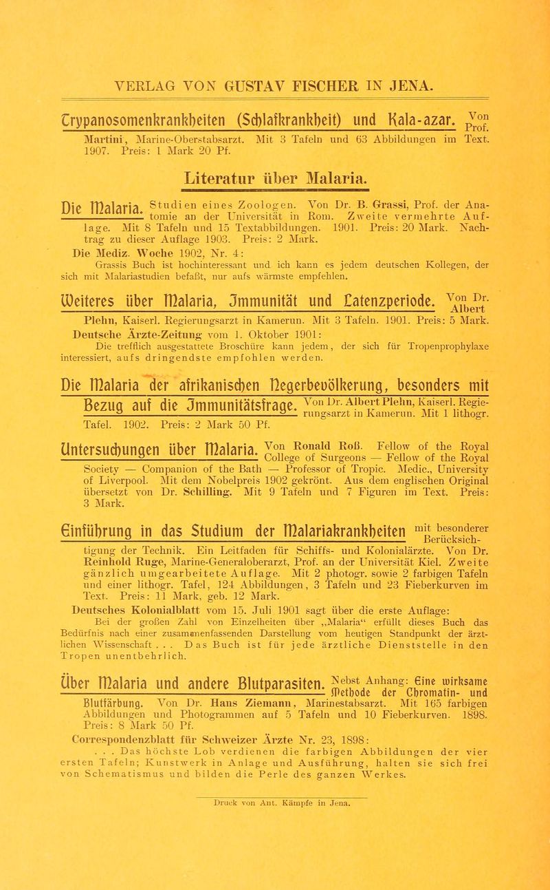 Crypanosomenhrankbeiten ($d)]afkrank])eit) und Kala-azar, ^^'^^ Martini, Marine-Oberstabsarzt. Mit 3 Tafeln und 63 Abbildungen im Text. 1907. Preis: 1 Mark 20 Pf. Literatur über Malaria. Die TDalaria Studien eines Zoologen. Von Dr. B. Grassi, Prof. der Ana- 1 tomie an der Universität in Rom. Zweite vermehrte Auf- lage. Mit 8 Tafeln und 15 Textabbildungen. 1901. Preis: 20 Mark. Nach- trag zu dieser Auflage 1903. Preis: 2 Mark. Die Mediz. Woche 1902, Nr. 4: Grassis Bucli ist hochinteressant und ich kann es jedem deutschen Kollegen, der sich mit Malariastudien befaßt, nur aufs wärmste empfehlen, löeiteres über nialaria, Jmmunität und Eatenzperlode. ^'^^^^^l Plehn, Kaiserl. Regierungsarzt in Kamerun. Mit 3 Tafeln. 1901. Preis: 5 Mark. Deutsche Ärzte-Zeitung vom 1. Oktober 1901: Die trefflich ausgestattete Broschüre kann jedem, der sich für Tropenprophylaxe interessiert, aufs dringendste empfohlen werden. Die TDalaria der afrikani$d)en Hegerbeuölkerung, besonders mit Bezug auf die Jmmunitätsfrage. ^'°^^f^'^'il't^^^*^°'^\^j^^^^^^^ 2 2— rungsarzt m Kamerun. Mit 1 lithogr. Tafel. 1902. Preis: 2 Mark 50 Pf. Untersud)ungen über rßalaria. J^ ^f^ ^^^ ^^^,^7 «^^J,« g«y^} . 2 College ot burgeons — JbeUow oi the Royal Society — Companion of the Bath — Professor of Tropic. Medic, üniversity of Liverpool. Mit dem Nobelpreis 1902 gekrönt. Aus dem englischen Original übersetzt von Dr. Schilling. Mit 9 Tafeln und 7 Figuren im Text. Preis: 3 Mark. Ginfübrung in das Studium der rßalariakrankbeiten ^J! besonderer 2 '. Berücksich- tigung der Technik. Ein Leitfaden für Schiffs- und Kolonialärzte. Von Dr. Reinhold Rüge, Marine-Generaloberarzt, Prof. an der Universität Kiel. Zweite gänzlich umgearbeitete Auflage. Mit 2 photogr. sowie 2 farbigen Tafeln und einer lithogr. Tafel, 124 Abbildungen, 3 Tafeln und 23 Fieberkurven im Text. Preis: 11 Mark, geb. 12 Mark. Deutsches Koloiiialblatt vom 15. Juli 1901 sagt über die erste Auflage: Bei der großen Zahl von Einzelheiten über ,,Malaria erfüllt dieses Buch das Bedürfnis nach einer zusamnnenfassenden Darstellung vom heutigen Standpunkt der ärzt- lichen Wissenschaft. . . Das Buch ist für jede ärztliche Dienststelle in den Tropen unentbehrlich. Über rnaiaria und andere Blutparasiten. S'I'f/^^n?^ wirksame JPctbodc der Cbromatin- und Blutfärbung. Von Dr. Hans Ziemann, Marinestabsarzt. Mit 165 farbigen Abbilduneen und Photogrammen auf 5 Tafeln und 10 Fieberkurven. 1898. Preis: 8 Mark 50 Pf. Correspondenzblatt für Schweizer Ärzte Nr. 23, 1898: . . . Das höchste Lob verdienen die farbigen Abbildungen der vier ersten Tafeln; Kunstwerk in Anlage und Ausführung, halten sie sich frei von Schematismus und bilden die Perle des ganzen Werkes. Druck von Aiit. Kämpfe in Jena.