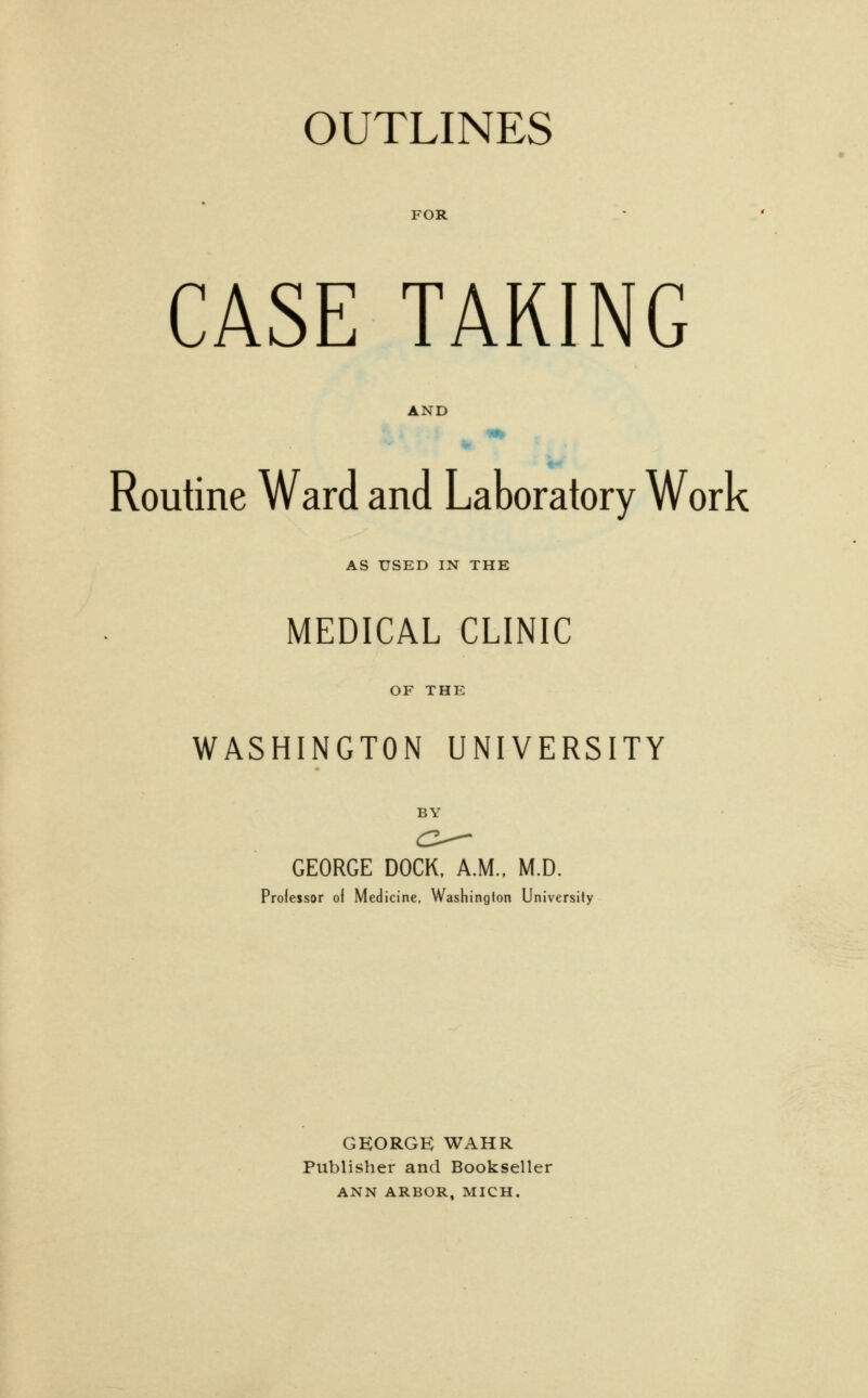 FOR CASE TARING AND Routine Ward and Laboratory Work AS USED IN THE MEDICAL CLINIC OF THE WASHINGTON UNIVERSITY BY GEORGE DOCK, A.M., M.D. Professor oi Medicine, Washington University GEORGE WAHR Publisher and Bookseller ANN ARBOR. MICH.