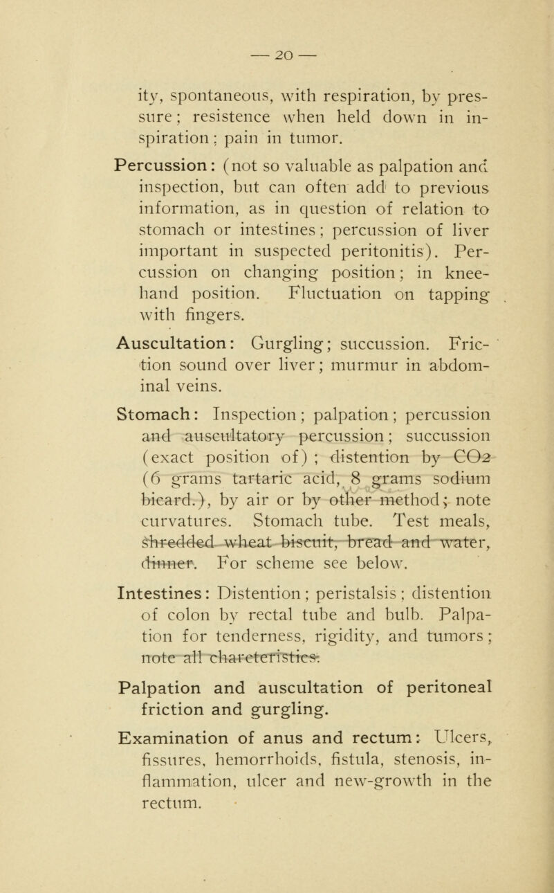 ity, spontaneous, with respiration, by pres- sure ; resistence when held down in in- spiration ; pain in tumor. Percussion: (not so valuable as palpation and inspection, but can often add to previous information, as in question of relation to stomach or intestines ; percussion of liver important in suspected peritonitis). Per- cussion on changing position; in knee- hand position. Fluctuation on tapping with fingers. Auscultation: Gurgling; succussion. Fric- tion sound over liver; murmur in abdom- inal veins. Stomach: Inspection ; palpation ; percussion and auscultatory percussion; succussion (exact position of) ; distention by CO2 (6 grams tartaric acid, 8 grams sodium bicard.), by air or by other method; note curvatures. Stomach tube. Test meals, shredded wheat biscuit, bread and water, dinner. For scheme see below. Intestines: Distention; peristalsis; distention of colon by rectal tube and bulb. Palpa- tion for tenderness, rigidity, and tumors; note all charcteristics. Palpation and auscultation of peritoneal friction and gurgling. Examination of anus and rectum: Ulcers, fissures, hemorrhoids, fistula, stenosis, in- flammation, ulcer and new-growth in the rectum.