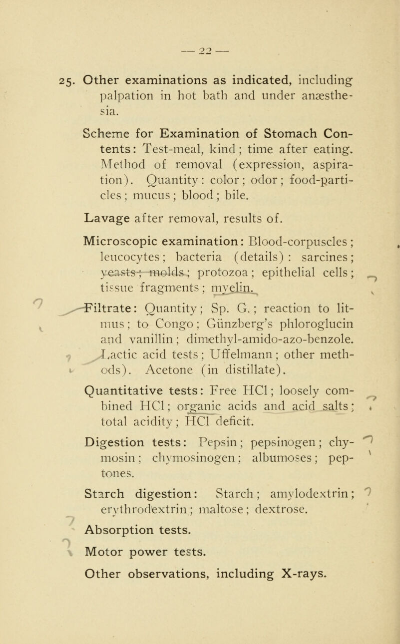 25. Other examinations as indicated, including palpation in hot bath and under anaesthe- sia. Scheme for Examination of Stomach Con- tents : Test-meal, kind; time after eating. Method of removal (expression, aspira- tion). Quantity: color; odor; food-parti- cles ; mucus ; blood ; bile. Lavage after removal, results of. Microscopic examination: Blood-corpuscles; leucocytes; bacteria (details): sarcines ; yeasts-; molds ; protozoa ; epithelial cells ; tissue fragments; myelin.^ ^---Filtrate: Quantity; Sp. G.; reaction to lit- mus ; to Congo; Giinzberg's phloroglucin and vanillin; dimethyl-amido-azo-benzole. Lactic acid tests; Uffelmann; other meth- ods). Acetone (in distillate). Quantitative tests: Free HC1; loosely com- bined HO; organic acids and acid salts; total acidity; HO deficit. Digestion tests: Pepsin; pepsinogen; chy- mosin ; chymosinogen; albumoses; pep- tones. Starch digestion: Starch; amylodextrin; ervthrodextrin ; maltose ; dextrose. 7 At- Absorption tests. Motor power tests. Other observations, including X-rays.