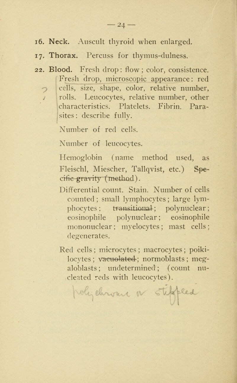 16. Neck. Auscult thyroid when enlarged. 17. Thorax. Percuss for thymus-dulness. 22. Blood. Fresh drop: flow; color, consistence. Fresh drop, microscopic appearance: red cells, size, shape, color, relative number, j rolls. Leucocytes, relative number, other characteristics. Platelets. Fibrin. Para- sites : describe fully. Number of red cells. Number of leucocytes. Hemoglobin (name method used, as Fleischl, Miescher, Tallqvist, etc.) Spe- cific gravity (method). Differential count. Stain. Number of cells counted; small lymphocytes; large lym- phocytes ; transitional ; polynuclear: eosinophile polynuclear; eosinophile mononuclear; myelocytes ; mast cells ; degenerates. Red cells ; microcytes ; macrocytes; poiki- locytes ; v^tetteteted-; normoblasts ; meg- aloblasts; undetermined; (count nu- cleated reds with leucocytes). idMuL*