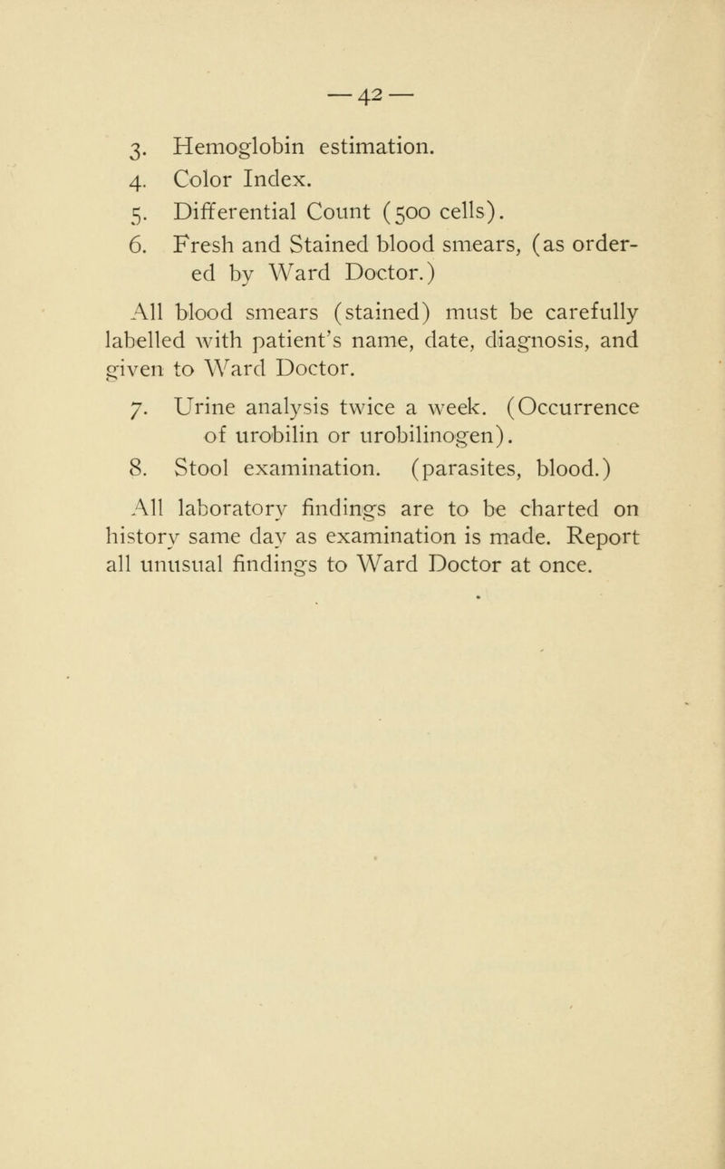 3. Hemoglobin estimation. 4. Color Index. 5. Differential Count (500 cells). 6. Fresh and Stained blood smears, (as order- ed by Ward Doctor.) All blood smears (stained) must be carefully labelled with patient's name, date, diagnosis, and given to Ward Doctor. 7. Urine analysis twice a wreek. (Occurrence of urobilin or urobilinogen). 8. Stool examination, (parasites, blood.) All laboratory findings are to be charted on history same day as examination is made. Report all unusual findings to Ward Doctor at once.