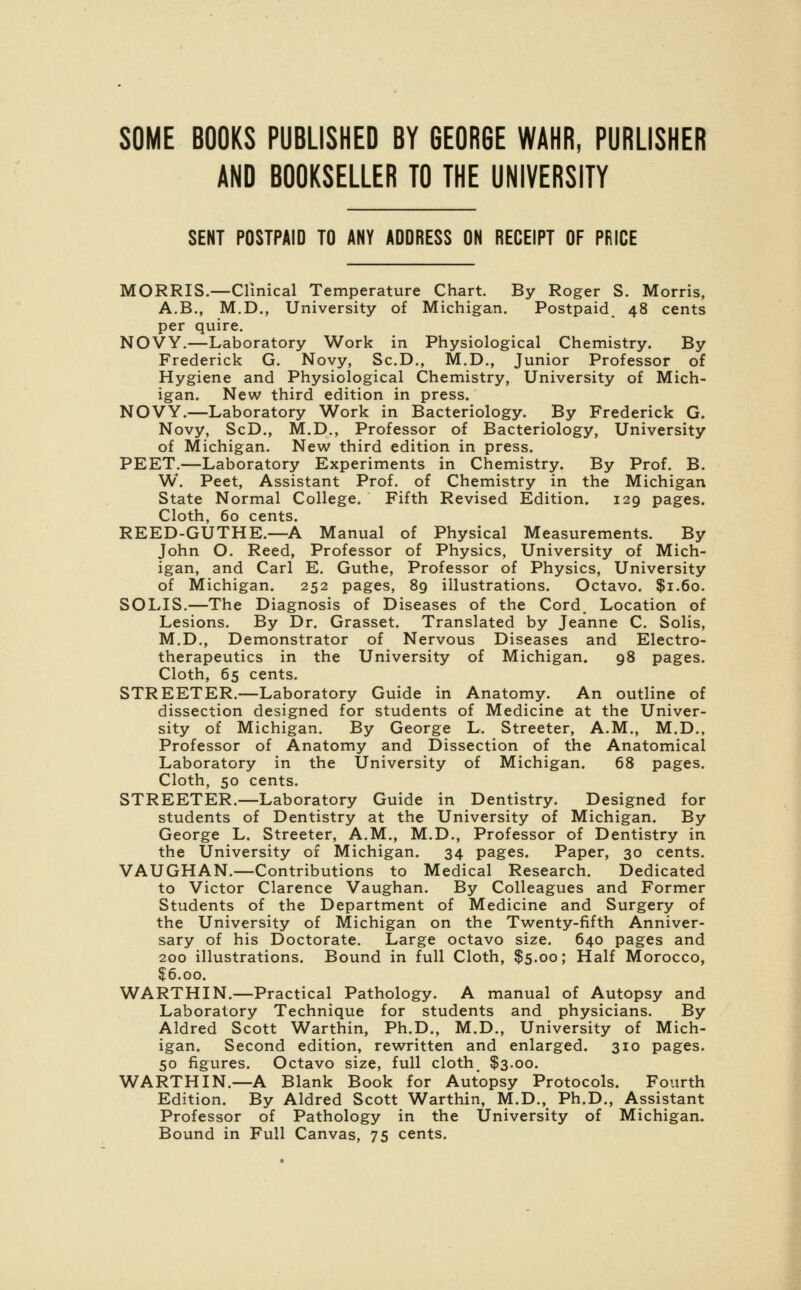 AND BOOKSELLER TO THE UNIVERSITY SENT POSTPAID TO ANY ADDRESS ON RECEIPT OF PRICE MORRIS.—Clinical Temperature Chart. By Roger S. Morris, A.B., M.D., University of Michigan. Postpaid. 48 cents per quire. NOVY.—Laboratory Work in Physiological Chemistry. By Frederick G. Novy, Sc.D., M.D., Junior Professor of Hygiene and Physiological Chemistry, University of Mich- igan. New third edition in press. NOVY.—Laboratory Work in Bacteriology. By Frederick G. Novy, ScD., M.D., Professor of Bacteriology, University of Michigan. New third edition in press. PEET.—Laboratory Experiments in Chemistry. By Prof. B. W. Peet, Assistant Prof, of Chemistry in the Michigan State Normal College. Fifth Revised Edition. 129 pages. Cloth, 60 cents. REED-GUTHE.—A Manual of Physical Measurements. By John O. Reed, Professor of Physics, University of Mich- igan, and Carl E. Guthe, Professor of Physics, University of Michigan. 252 pages, 89 illustrations. Octavo. $1.60. SOLIS.—The Diagnosis of Diseases of the Cord. Location of Lesions. By Dr. Grasset. Translated by Jeanne C. Solis, M.D., Demonstrator of Nervous Diseases and Electro- therapeutics in the University of Michigan. 98 pages. Cloth, 65 cents. STREETER.—Laboratory Guide in Anatomy. An outline of dissection designed for students of Medicine at the Univer- sity of Michigan. By George L. Streeter, A.M., M.D., Professor of Anatomy and Dissection of the Anatomical Laboratory in the University of Michigan. 68 pages. Cloth, 50 cents. STREETER.—Laboratory Guide in Dentistry. Designed for students of Dentistry at the University of Michigan. By George L. Streeter, A.M., M.D., Professor of Dentistry in the University of Michigan. 34 pages. Paper, 30 cents. VAUGHAN.—Contributions to Medical Research. Dedicated to Victor Clarence Vaughan. By Colleagues and Former Students of the Department of Medicine and Surgery of the University of Michigan on the Twenty-fifth Anniver- sary of his Doctorate. Large octavo size. 640 pages and 200 illustrations. Bound in full Cloth, $5.00; Half Morocco, $6.00. WARTHIN.—Practical Pathology. A manual of Autopsy and Laboratory Technique for students and physicians. By Aldred Scott Warthin, Ph.D., M.D., University of Mich- igan. Second edition, rewritten and enlarged. 310 pages. 50 figures. Octavo size, full cloth. $3.00. WARTHIN.—A Blank Book for Autopsy Protocols. Fourth Edition. By Aldred Scott Warthin, M.D., Ph.D., Assistant Professor of Pathology in the University of Michigan. Bound in Full Canvas, 75 cents.