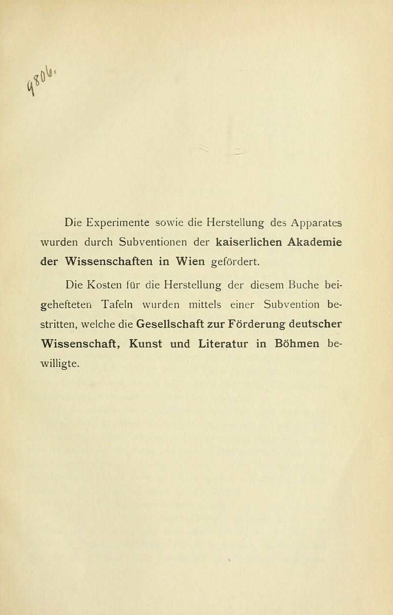 Die Experimente sowie die Herstellung des Apparates wurden durch Subventionen der kaiserlichen Akademie der Wissenschaften in Wien gefördert. Die Kosten für die Herstellung der diesem Buche bei- gehefteten Tafeln wurden mittels einer Subvention be- stritten, welche die Gesellschaft zur Förderung deutscher Wissenschaft, Kunst und Literatur in Böhmen be- willigte»