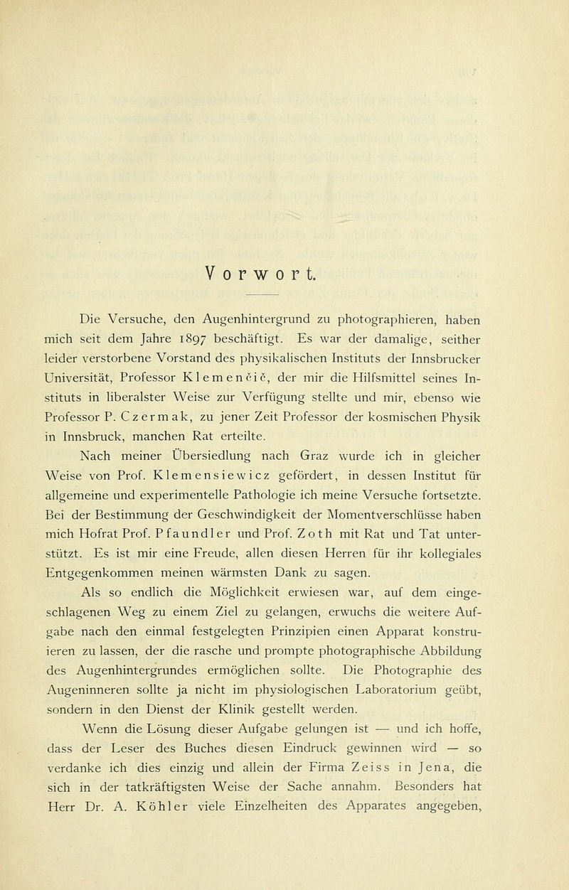 Vorwort. Die Versuche, den Augenhintergrund zu photographieren, haben mich seit dem Jahre 1897 beschäftigt. Es war der damalige, seither leider verstorbene Vorstand des physikalischen Instituts der Innsbrucker Universität, Professor Klemenciß, der mir die Hilfsmittel seines In- stituts in liberalster Weise zur Verfügung stellte und mir, ebenso wie Professor P. Czermak, zu jener Zeit Professor der kosmischen Physik in Innsbruck, manchen Rat erteilte. Nach meiner Übersiedlung nach Graz wurde ich in gleicher Weise von Prof. Klemensiewicz gefördert, in dessen Institut für allgemeine und experimentelle Pathologie ich meine Versuche fortsetzte. Bei der Bestimmung der Geschwindigkeit der Momentverschlüsse haben mich Hofrat Prof. Pfaundler und Prof. Zoth mit Rat und Tat unter- stützt. Es ist mir eine Freude, allen diesen Herren für ihr kollegiales Entgegenkomm.en meinen wärmsten Dank zu sagen. Als so endlich die Möglichkeit erwiesen war, auf dem einge- schlagenen Weg zu einem Ziel zu gelangen, erwuchs die weitere Auf- gabe nach den einmal festgelegten Prinzipien einen Apparat konstru- ieren zu lassen, der die rasche und prompte photographische Abbildung des Augenhintergrundes ermöglichen sollte. Die Photographie des Augeninneren sollte ja nicht im physiologischen Laboratorium geübt, sondern in den Dienst der Klinik gestellt werden. Wenn die Lösung dieser Aufgabe gelungen ist — und ich hoffe, dass der Leser des Buches diesen Eindruck gewinnen wird — so verdanke ich dies einzig und allein der Firma Zeiss in Jena, die sich in der tatkräftigsten Weise der Sache annahm. Besonders hat Herr Dr. A. Köhler viele Einzelheiten des Apparates angegeben.