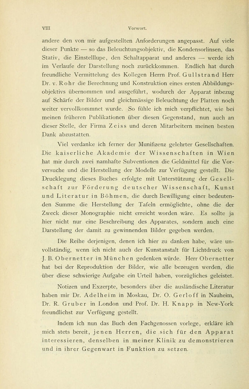 andere den von mir aufgestellten Anforderungen angepasst. Auf viele dieser Punkte — so das Beleuchtungsobjektiv, die Kondensorlinsen, das Stativ, die Einstelllupe, den Schaltapparat und anderes —■ werde ich im Verlaufe der Darstellung noch zurückkommen. Endlich hat durch freundliche Vermittelung des Kollegen Herrn Prof. Gullstrand Herr Dr. V. Rohr die Berechnung und Konstruktion eines ersten Abbildungs- objektivs übernommen und ausgeführt, wodurch der Apparat inbezug auf Schärfe der Bilder und gleichmässige Beleuchtung der Platten noch weiter vervollkommnet wurde. So fühle ich mich verpflichtet, wie bei meinen früheren Publikationen über diesen Gegenstand, nun auch an dieser Stelle, der Firma Z e i s s und deren Mitarbeitern meinen besten Dank abzustatten. Viel verdanke ich ferner der Munifizenz gelehrter Gesellschaften. Die kaiserliche Akademie der Wissenschaften in Wien hat mir durch zwei namhafte Subventionen die Geldmittel für die Vor- versuche und die Herstellung der Modelle zur Verfügung gestellt. Die Drucklegung dieses Buches erfolgte mit Unterstützung der Gesell- schaft zur Förderung deutscher Wissenschaft, Kunst und Literatur in Böhmen, die durch Bewilligung einer bedeuten- den Summe die Herstellung der Tafeln ermöglichte, ohne die der Zweck dieser Monographie nicht erreicht worden wäre. Es sollte ja hier nicht nur eine Beschreibung des Apparates, sondern auch eine Darstellung der damit zu gewinnenden Bilder gegeben werden. Die Reihe derjenigen, denen ich hier zu danken habe, wäre un- vollständig, wenn ich nicht auch der Kunstanstalt für Lichtdruck von J. B. Obernetter in München gedenken würde. Herr Obernetter hat bei der Reproduktion der Bilder, wie alle bezeugen werden, die über diese schwierige Aufgabe ein Urteil haben, vorzügliches geleistet. Notizen und Exzerpte, besonders über die ausländische Literatur haben mir Dr. Adelheim in Moskau, Dr. O. Gerloff in Nauheim, Dr. R. Grub er in London und Prof. Dr. H. Knapp in New-York freundlichst zur Verfügung gestellt. Indem ich nun das Buch den Fachgenossen vorlege, erkläre ich mich stets bereit, jenen Herren, die sich für den Apparat interessieren, denselben in meiner Klinik zu demonstrieren und in ihrer Gegenwart in Funktion zu setzen.