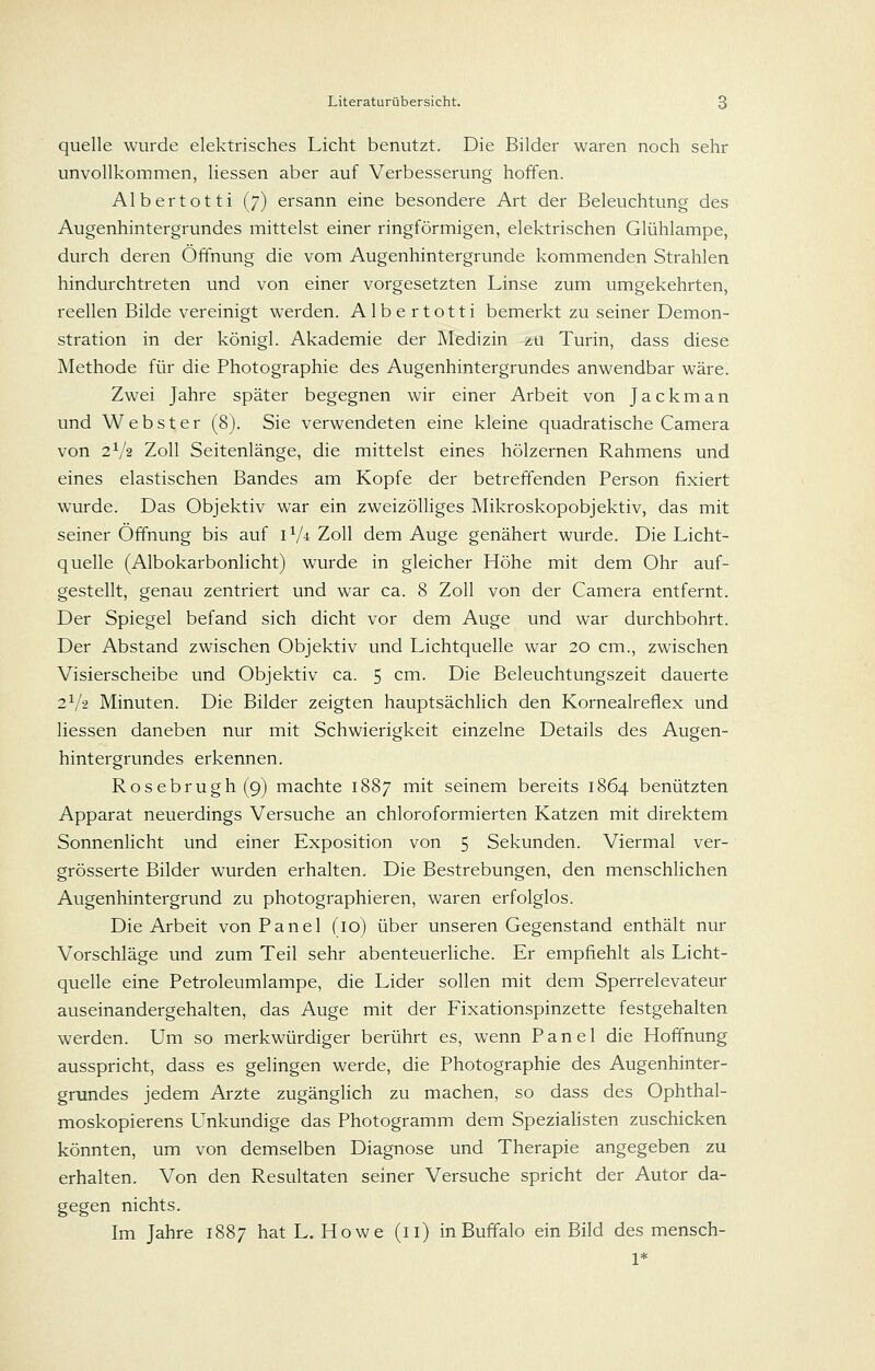 quelle wurde elektrisches Licht benutzt. Die Bilder waren noch sehr unvollkommen, Hessen aber auf Verbesserung hoffen. Albertotti (7) ersann eine besondere Art der Beleuchtung des Augenhintergrundes mittelst einer ringförmigen, elektrischen Glühlampe, durch deren Öffnung die vom Augenhintergrunde kommenden Strahlen hindurchtreten und von einer vorgesetzten Linse zum umgekehrten, reellen Bilde vereinigt werden. Albertotti bemerkt zu seiner Demon- stration in der königl. Akademie der Medizin zu Turin, dass diese Methode für die Photographie des Augenhintergrundes anwendbar wäre. Zwei Jahre später begegnen wir einer Arbeit von Ja c km an und Webster (8). Sie verwendeten eine kleine quadratische Camera von 2V2 Zoll Seitenlänge, die mittelst eines hölzernen Rahmens und eines elastischen Bandes am Kopfe der betreffenden Person fixiert wurde. Das Objektiv war ein zweizölliges Mikroskopobjektiv, das mit seiner Öffnung bis auf iV^ Zoll dem Auge genähert wurde. Die Licht- quelle (Albokarbonlicht) wurde in gleicher Höhe mit dem Ohr auf- gestellt, genau zentriert und war ca. 8 Zoll von der Camera entfernt. Der Spiegel befand sich dicht vor dem Auge und war durchbohrt. Der Abstand zwischen Objektiv und Lichtquelle war 20 cm., zwischen Visierscheibe und Objektiv ca. 5 cm. Die Beleuchtungszeit dauerte 2V2 Minuten. Die Bilder zeigten hauptsächHch den Kornealreflex und Hessen daneben nur mit Schwierigkeit einzelne Details des Augen- hintergrundes erkennen. Rosebrugh(9) machte 1887 mit seinem bereits 1864 benützten Apparat neuerdings Versuche an chloroformierten Katzen mit direktem SonnenHcht und einer Exposition von 5 Sekunden. Viermal ver- grösserte Bilder wurden erhalten. Die Bestrebungen, den menschlichen Augenhintergrund zu photographieren, waren erfolglos. Die Arbeit von Panel (10) über unseren Gegenstand enthält nur Vorschläge und zum Teil sehr abenteuerliche. Er empfiehlt als Licht- quelle eine Petroleumlampe, die Lider sollen mit dem Sperrelevateur auseinandergehalten, das Auge mit der Fixationspinzette festgehalten werden. Um so merkwürdiger berührt es, wenn Panel die Hoffnung ausspricht, dass es gelingen werde, die Photographie des Augenhinter- grundes jedem Arzte zugänglich zu machen, so dass des Ophthal- moskopierens Unkundige das Photogramm dem Spezialisten zuschicken könnten, um von demselben Diagnose und Therapie angegeben zu erhalten. Von den Resultaten seiner Versuche spricht der Autor da- gegen nichts. Im Jahre 1887 hat L. Howe (11) in Buffalo ein Bild des mensch- 1*