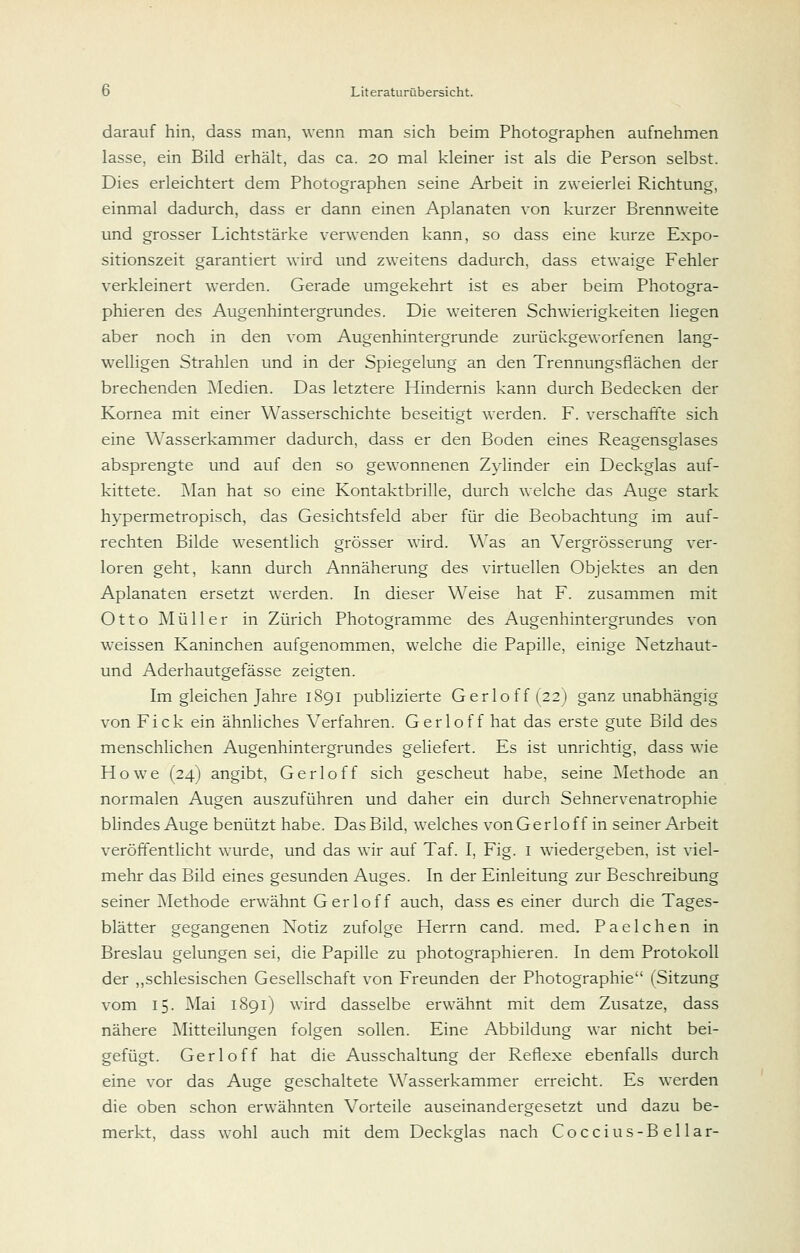 darauf hin, dass man, wenn man sich beim Photographen aufnehmen lasse, ein Bild erhält, das ca. 20 mal kleiner ist als die Person selbst. Dies erleichtert dem Photographen seine Arbeit in zweierlei Richtung, einmal dadurch, dass er dann einen Aplanaten von kurzer Brennweite und grosser Lichtstärke verwenden kann, so dass eine kurze Expo- sitionszeit garantiert wird und zweitens dadurch, dass etwaige Fehler verkleinert werden. Gerade umgekehrt ist es aber beim Photogra- phier en des Augenhintergrundes. Die weiteren Schwierigkeiten liegen aber noch in den vom Augenhintergrunde zurückgeworfenen lang- welligen Strahlen und in der Spiegelung an den Trennungsflächen der brechenden jNIedien. Das letztere Hindernis kann durch Bedecken der Kornea mit einer Wasserschichte beseitigt werden. F. verschaffte sich eine Wasserkammer dadurch, dass er den Boden eines Reagensglases absprengte und auf den so gewonnenen Zylinder ein Deckglas auf- kittete. j\Ian hat so eine Kontaktbrille, durch welche das Auge stark hypermetropisch, das Gesichtsfeld aber für die Beobachtung im auf- rechten Bilde wesentlich grösser wird. Was an Vergrösserung ver- loren geht, kann durch Annäherung des virtuellen Objektes an den Aplanaten ersetzt werden. In dieser Weise hat F. zusammen mit 011 o M ü 11 e r in Zürich Photogramme des Augenhintergrundes von w^eissen Kaninchen aufgenommen, welche die Papille, einige Netzhaut- und Aderhautgefässe zeigten. Im gleichen Jahre 1891 publizierte Gerloff(22) ganz unabhängig von Fick ein ähnliches Verfahren. Gerloff hat das erste gute Bild des menschlichen Augenhintergrundes geliefert. Es ist unrichtig, dass wie Howe (24) angibt, Gerloff sich gescheut habe, seine Methode an normalen Augen auszuführen und daher ein durch Sehnervenatrophie bhndes Auge benützt habe. Das Bild, welches von Gerloff in seiner Arbeit veröffentlicht wurde, und das wir auf Taf. I, Fig. i wiedergeben, ist viel- mehr das Bild eines gesunden Auges. In der Einleitung zur Beschreibung seiner Methode erwähnt Gerloff auch, dass es einer durch die Tages- blätter gegangenen Notiz zufolge Herrn cand. med. Paeichen in Breslau gelungen sei, die Papille zu photographier en. In dem Protokoll der ,,schlesischen Gesellschaft von Freunden der Photographie (Sitzung vom 15. Mai 1891) wird dasselbe erwähnt mit dem Zusätze, dass nähere Mitteilungen folgen sollen. Eine Abbildung war nicht bei- gefügt. Gerloff hat die Ausschaltung der Reflexe ebenfalls durch eine vor das Auge geschaltete Wasserkammer erreicht. Es werden die oben schon erwähnten Vorteile auseinandergesetzt und dazu be- merkt, dass wohl auch mit dem Deckglas nach Coccius-Bellar-
