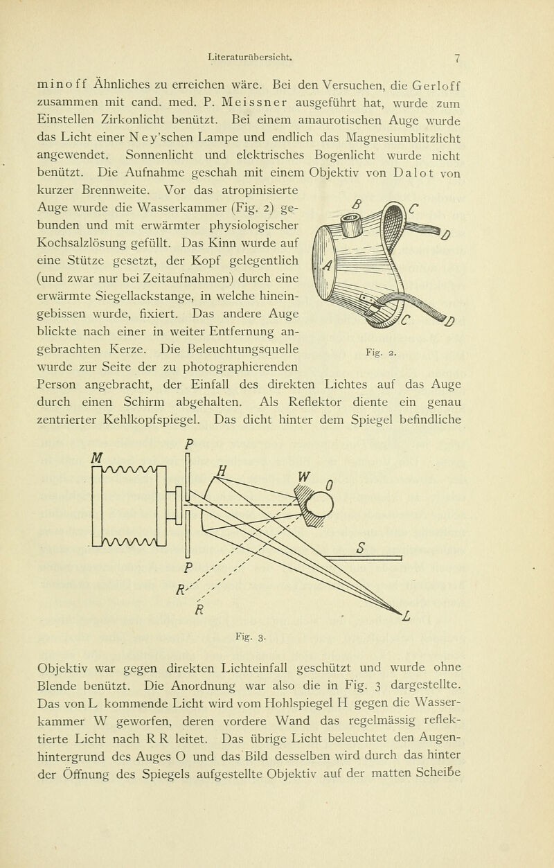 minoff Ähnliches zu erreichen wäre. Bei den Versuchen, die Gerloff zusammen mit cand. med. P. Meissner ausgeführt hat, wurde zum Einstellen Zirkonlicht benützt. Bei einem amaurotischen Auge wurde das Licht einer N e y'schen Lampe und endHch das Magnesiumblitzlicht angewendet. Sonnenlicht und elektrisches Bogenlicht wurde nicht benützt. Die Aufnahme geschah mit einem Objektiv von Dalot von kurzer Brennweite. Vor das atropinisierte Auge wurde die Wasserkammer (Fig. 2) ge- bunden und mit erwärmter physiologischer Kochsalzlösung gefüllt. Das Kinn wurde auf eine Stütze gesetzt, der Kopf gelegentlich (und zwar nur bei Zeitaufnahmen) durch eine erwärmte Siegellackstange, in welche hinein- gebissen wurde, fixiert. Das andere Auge blickte nach einer in weiter Entfernung an- gebrachten Kerze. Die Beleuchtungsquelle wurde zur Seite der zu photographierenden Person angebracht, der Einfall des direkten Lichtes auf das Auge durch einen Schirm abgehalten. Als Reflektor diente ein genau zentrierter Kehlkopfspiegel. Das dicht hinter dem Spiegel befindliche P M Fig. JWNAAyU Fig. 3- Objektiv war gegen direkten Lichteinfall geschützt und wurde ohne Blende benützt. Die Anordnung war also die in Fig. 3 dargestellte. Das von L kommende Licht wird vom Hohlspiegel H gegen die Wasser- kammer W geworfen, deren vordere Wand das regelmässig reflek- tierte Licht nach R R leitet. Das übrige Licht beleuchtet den Augen- hintergrund des Auges O und das Bild desselben wird durch das hinter der Öffnung des Spiegels aufgestellte Objektiv auf der matten Scheiße