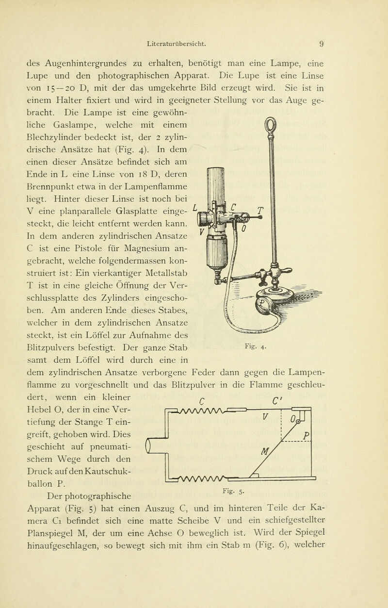 des Augenhintergrundes zu erhalten, benötigt man eine Lampe, eine Lupe und den photographischen Apparat. Die Lupe ist eine Linse von 15 — 20 D, mit der das umgekehrte Bild erzeugt wird. Sie ist in einem Halter fixiert und wird in geeigneter Stellung vor das Auge ge- bracht. Die Lampe ist eine gewöhn- liche Gaslampe, welche mit einem Blechzylinder bedeckt ist, der 2 zylin- drische Ansätze hat (Fig. 4). In dem einen dieser Ansätze befindet sich am Ende in L eine Linse von 18 D, deren Brennpunkt etwa in der Lampenflamme liegt. Hinter dieser Linse ist noch bei V eine planparallele Glasplatte einge- steckt, die leicht entfernt werden kann. In dem anderen zylindrischen Ansätze C ist eine Pistole für Magnesium an- gebracht, welche folgendermassen kon- struiert ist: Ein vierkantiger Metallstab T ist in eine gleiche Öffnung der Ver- schlussplatte des Zylinders eingescho- ben. Am anderen Ende dieses Stabes, welcher in dem zylindrischen Ansätze steckt, ist ein Löffel zur Aufnahme des Blitzpulvers befestigt. Der ganze Stab samt dem Löffel wird durch eine in dem zylindrischen Ansätze verborgene Feder dann gegen die Lampen- flamme zu vorgeschnellt und das Blitzpulver in die Flamme geschleu- dert, wenn ein kleiner -c Fig. 4. Hebel O, der in eine Ver- fi^:::iAA/WW\^ tiefung der Stange T ein- greift, gehoben wird. Dies geschieht auf pneumati- schem Wege durch den Druck auf den Kautschuk- ballon P. Der photographische Apparat (Fig. 5) hat einen Auszug C, und im hinteren Teile der Ka- mera Ci befindet sich eine matte Scheibe V und ein schiefgestellter Planspiegel M, der um eine Achse O beweglich ist. Wird der Spiegel hinaufgeschlagen, so bewegt sich mit ihm ein Stab m (Fig. 6), welcher [l-^VWVNAAAt Fig.