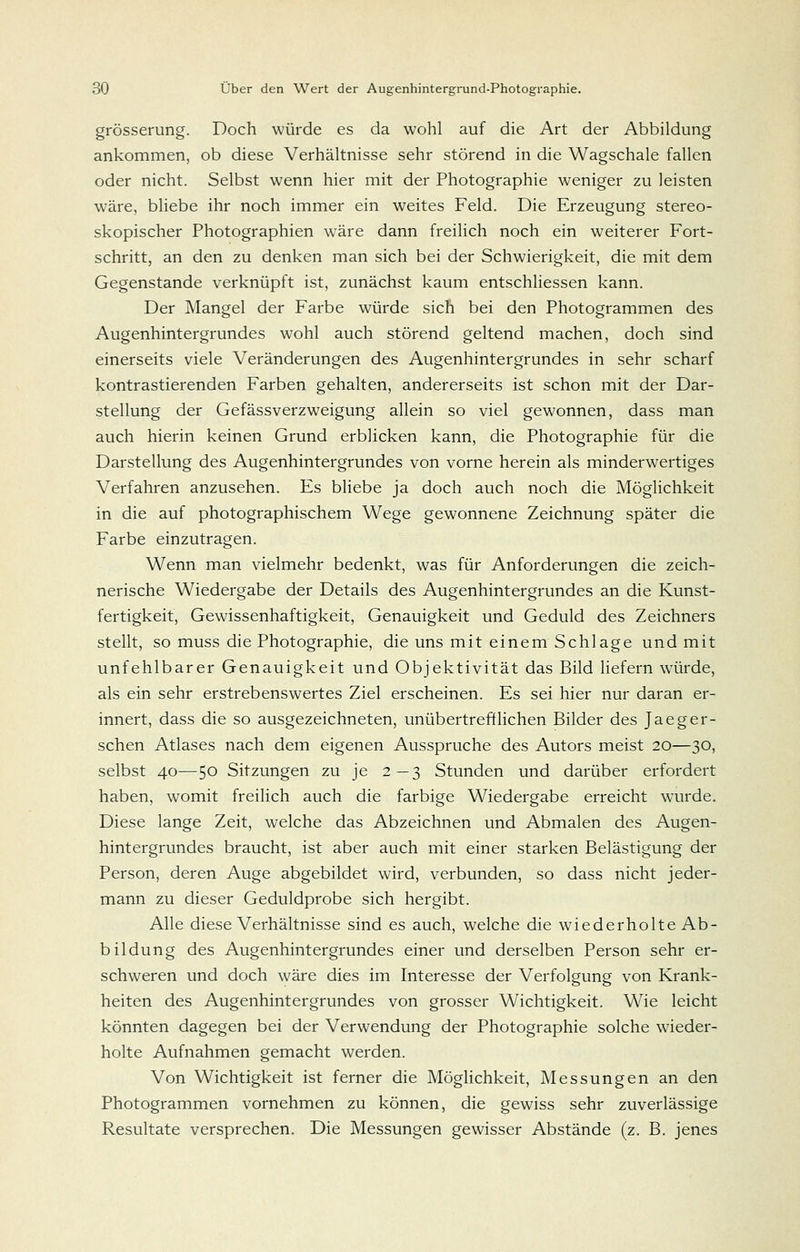 grösserung. Doch würde es da wohl auf die Art der Abbildung ankommen, ob diese Verhältnisse sehr störend in die Wagschale fallen oder nicht. Selbst wenn hier mit der Photographie weniger zu leisten wäre, bliebe ihr noch immer ein weites Feld. Die Erzeugung stereo- skopischer Photographien wäre dann freilich noch ein weiterer Fort- schritt, an den zu denken man sich bei der Schwierigkeit, die mit dem Gegenstande verknüpft ist, zunächst kaum entschUessen kann. Der Mangel der Farbe würde sich bei den Photogrammen des Augenhintergrundes wohl auch störend geltend machen, doch sind einerseits viele Veränderungen des Augenhintergrundes in sehr scharf kontrastierenden Farben gehalten, andererseits ist schon mit der Dar- stellung der Gefässverzweigung allein so viel gewonnen, dass man auch hierin keinen Grund erblicken kann, die Photographie für die Darstellung des Augenhintergrundes von vorne herein als minderwertiges Verfahren anzusehen. Es bliebe ja doch auch noch die Möglichkeit in die auf photographischem Wege gewonnene Zeichnung später die Farbe einzutragen. Wenn man vielmehr bedenkt, was für Anforderungen die zeich- nerische Wiedergabe der Details des Augenhintergrundes an die Kunst- fertigkeit, Gewissenhaftigkeit, Genauigkeit und Geduld des Zeichners stellt, so muss die Photographie, die uns mit einem Schlage und mit unfehlbarer Genauigkeit und Objektivität das Bild hefern w'ürde, als ein sehr erstrebenswertes Ziel erscheinen. Es sei hier nur daran er- innert, dass die so ausgezeichneten, unübertrefflichen Bilder des Jaeger- schen Atlases nach dem eigenen Ausspruche des Autors meist 20—30, selbst 40—50 Sitzungen zu je 2—3 Stunden und darüber erfordert haben, womit freilich auch die farbige Wiedergabe erreicht wairde. Diese lange Zeit, welche das Abzeichnen und Abmalen des Augen- hintergrundes braucht, ist aber auch mit einer starken Belästigung der Person, deren Auge abgebildet wird, verbunden, so dass nicht jeder- mann zu dieser Geduldprobe sich hergibt. Alle diese Verhältnisse sind es auch, welche die wiederholte Ab- bildung des Augenhintergrundes einer und derselben Person sehr er- schweren und doch wäre dies im Interesse der Verfolgung von Krank- heiten des Augenhintergrundes von grosser Wichtigkeit. Wie leicht könnten dagegen bei der Verwendung der Photographie solche wieder- holte Aufnahmen gemacht werden. Von Wichtigkeit ist ferner die MögHchkeit, Messungen an den Photogrammen vornehmen zu können, die gewiss sehr zuverlässige Resultate versprechen. Die Messungen gewisser Abstände (z. B. jenes