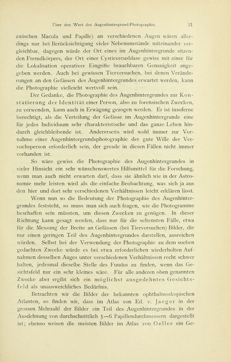 zwischen Macula und Papille) an verschiedenen Augen wären aller- dings nur bei Berücksichtigung vieler Nebenumstände miteinander ver- gleichbar, dagegen würde der Ort eines im Augenhintergrunde sitzen- den Fremdkörpers, der Ort einer Cysticercusblase gewiss mit einer für die Lokalisation operativer Eingriffe brauchbaren Genauigkeit ange- geben werden. Auch bei gewissen Tierversuchen, bei denen Verände- rungen an den Gefässen des Augenhintergrundes erwartet werden, kann die Photographie vielleicht wertvoll sein. Der Gedanke, die Photographie des Augenhintergrundes zur Kon- statierung der Identität einer Person, also zu forensischen Zwecken, zu verwenden, kann auch in Erwägung gezogen werden. Er ist insoferne berechtigt, als die Verteilung der Gefässe im Augenhintergrunde eine für jedes Individuum sehr charakteristische und das ganze Leben hin- durch gleichbleibende ist. Andererseits wird wohl immer zur Vor- nahme einer Augenhintergrundsphotographie der gute Wille der Ver- suchsperson erforderlich sein, der gerade in diesen Fällen nicht immer vorhanden ist. So wäre gewiss die Photographie des Augenhintergrundes in vieler Hinsicht ein sehr wünschenswertes Hilfsmittel für die Forschung, wenn man auch nicht erwarten darf, dass sie ähnlich wie in der Astro- nomie mehr leisten wird als die einfache Beobachtung, was sich ja aus den hier und dort sehr verschiedenen Verhältnissen leicht erklären lässt. Wenn nun so die Bedeutung der Photographie des Augenhinter- grundes feststeht, so muss man sich auch fragen, wie die Photogramme beschaffen sein müssten, um diesen Zwecken zu genügen. In dieser Richtung kann gesagt werden, dass nur für die seltensten Fälle, etwa für die Messung der Breite an Gefässen (bei Tierversuchen) Bilder, die nur einen geringen Teil des Augenhintergrundes darstellen, ausreichen würden. Selbst bei der Verwendung der Photographie zu dem soeben gedachten Zwecke würde es bei etwa erforderlichen wiederholten Auf- nahmen desselben Auges unter verschiedenen Verhältnissen recht schwer halten, jedesmal dieselbe Stelle des Fundus zu finden, wenn das Ge- sichtsfeld nur ein sehr kleines wäre. Für alle anderen oben genannten Zwecke aber ergibt sich ein möglichst ausgedehntes Gesichts- feld als unausweichliches Bedürfnis. Betrachten wir die Bilder der bekannten ophthalmoskopischen Atlanten, so finden wir, dass im Atlas von Ed. v. Jaeger in der grossen Mehrzahl der Bilder ein Teil des Augenhintergrundes in der Ausdehnung von durchschnittlich 5—6 Papillendurchmessern dargestellt ist; ebenso weisen die meisten Bilder im Atlas von Oeller ein Ge-