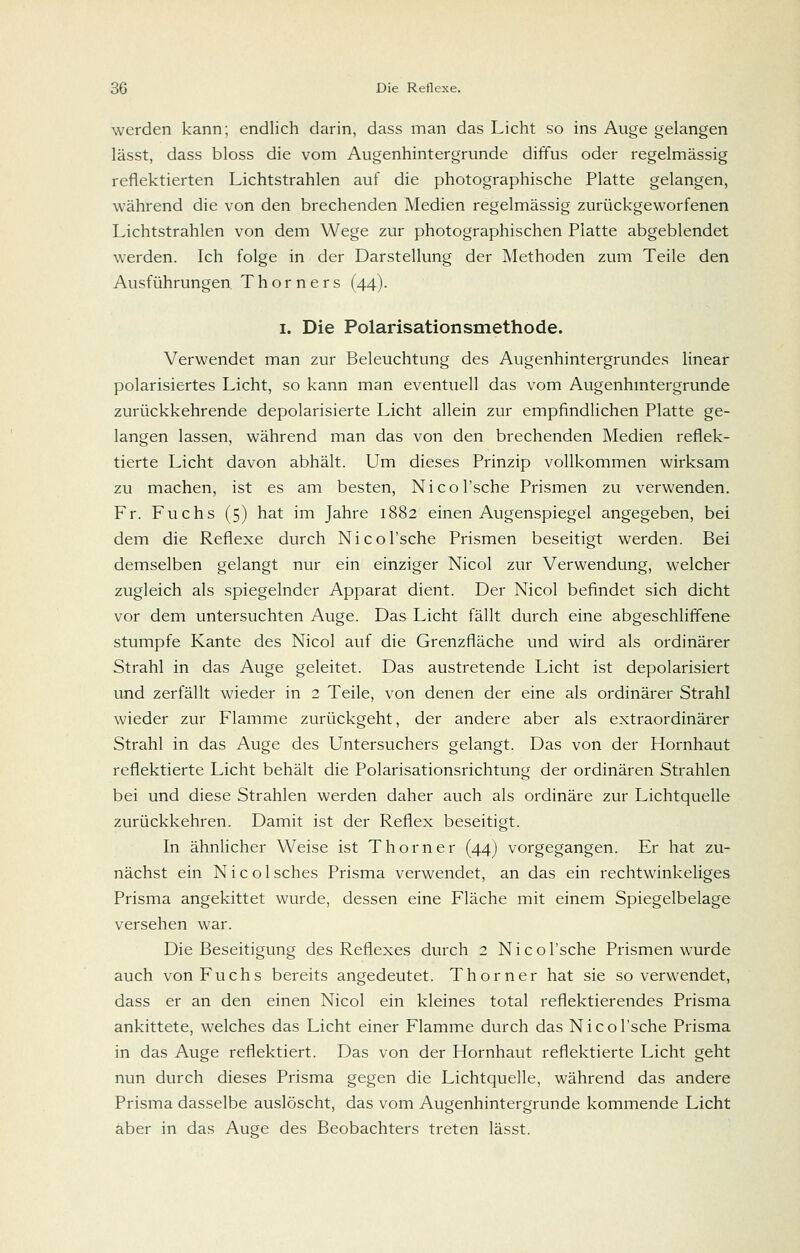 werden kann; endlich darin, dass man das Licht so ins Auge gelangen lässt, dass bloss die vom Augenhintergrunde diffus oder regelmässig reflektierten Lichtstrahlen auf die photographische Platte gelangen, während die von den brechenden Medien regelmässig zurückgeworfenen Lichtstrahlen von dem Wege zur photographischen Platte abgeblendet werden. Ich folge in der Darstellung der Methoden zum Teile den Ausführungen Thorners (44). I. Die Polarisationsmethode. Verwendet man zur Beleuchtung des Augenhintergrundes linear polarisiertes Licht, so kann man eventuell das vom Augenhmtergrunde zurückkehrende depolarisierte Licht allein zur empfindlichen Platte ge- langen lassen, während man das von den brechenden Medien reflek- tierte Licht davon abhält. Um dieses Prinzip vollkommen wirksam zu machen, ist es am besten, Nicol'sche Prismen zu verwenden. Fr. Fuchs (5) hat im Jahre 1882 einen Augenspiegel angegeben, bei dem die Reflexe durch Nicol'sche Prismen beseitigt werden. Bei demselben gelangt nur ein einziger Nicol zur Verwendung, welcher zugleich als spiegelnder Apparat dient. Der Nicol befindet sich dicht vor dem untersuchten Auge. Das Licht fällt durch eine abgeschliffene stumpfe Kante des Nicol auf die Grenzfläche und wird als ordinärer Strahl in das Auge geleitet. Das austretende Licht ist depolarisiert und zerfällt wieder in 2 Teile, von denen der eine als ordinärer Strahl wieder zur Flamme zurückgeht, der andere aber als extraordinärer Strahl in das Auge des Untersuchers gelangt. Das von der Hornhaut reflektierte Licht behält die Polarisationsrichtung der ordinären Strahlen bei und diese Strahlen werden daher auch als ordinäre zur Lichtquelle zurückkehren. Damit ist der Reflex beseitigt. In ähnlicher Weise ist Thorner (44) vorgegangen. Er hat zu- nächst ein Nicoisches Prisma verwendet, an das ein rechtwinkeliges Prisma angekittet wurde, dessen eine Fläche mit einem Spiegelbelage versehen war. Die Beseitigung des Reflexes durch 2 Nicol'sche Prismen wurde auch von Fuchs bereits angedeutet. Thorner hat sie so verwendet, dass er an den einen Nicol ein kleines total reflektierendes Prisma ankittete, welches das Licht einer Flamme durch das Nicol'sche Prisma in das Auge reflektiert. Das von der Hornhaut reflektierte Licht geht nun durch dieses Prisma gegen die Lichtquelle, während das andere Prisma dasselbe auslöscht, das vom Augenhintergrunde kommende Licht aber in das Auge des Beobachters treten lässt.