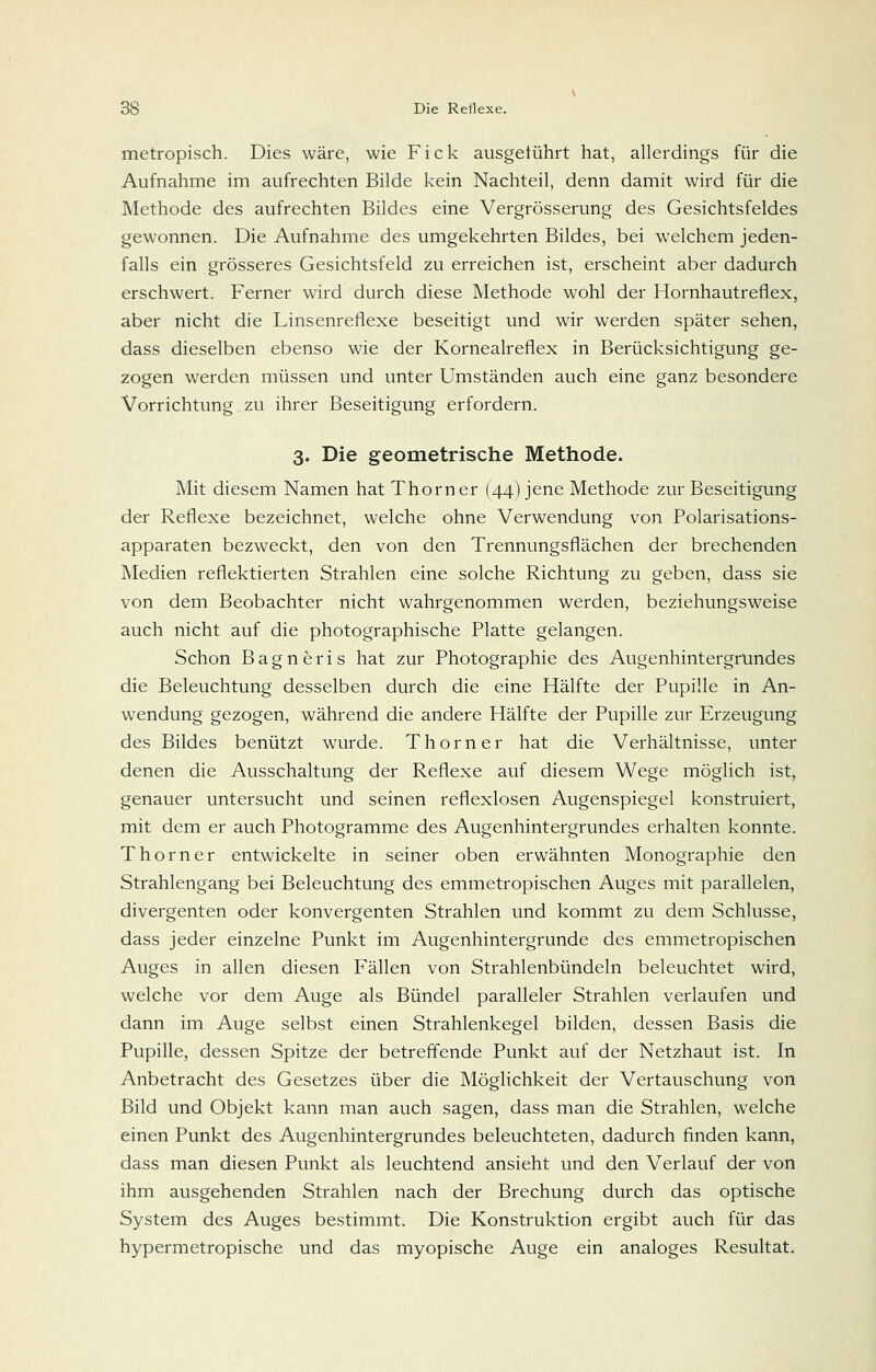 metropisch. Dies wäre, wie Fick ausgeführt hat, allerdings für die Aufnahme im aufrechten Bilde kein Nachteil, denn damit wird für die Methode des aufrechten Bildes eine Vergrösserung des Gesichtsfeldes gewonnen. Die Aufnahme des umgekehrten Bildes, bei welchem jeden- falls ein grösseres Gesichtsfeld zu erreichen ist, erscheint aber dadurch erschwert. Ferner wird durch diese Methode wohl der Hornhautrefiex, aber nicht die Linsenreflexe beseitigt und wir werden später sehen, dass dieselben ebenso wie der Kornealreflex in Berücksichtigung ge- zogen werden müssen und unter Umständen auch eine ganz besondere Vorrichtung zu ihrer Beseitigung erfordern. 3. Die geometrische Methode. Mit diesem Namen hat Thorner (44) jene Methode zur Beseitigung der Reflexe bezeichnet, welche ohne Verwendung von Polarisations- apparaten bezweckt, den von den Trennungsflächen der brechenden Medien reflektierten Strahlen eine solche Richtung zu geben, dass sie von dem Beobachter nicht wahrgenommen werden, beziehungsweise auch nicht auf die photographische Platte gelangen. Schon Bagneris hat zur Photographie des Augenhintergründes die Beleuchtung desselben durch die eine Hälfte der Pupille in An- wendung gezogen, während die andere Hälfte der Pupille zur Erzeugung des Bildes benützt wurde. Thorner hat die Verhältnisse, unter denen die Ausschaltung der Reflexe auf diesem Wege möglich ist, genauer untersucht und seinen reflexlosen Augenspiegel konstruiert, mit dem er auch Photogramme des Augenhintergrundes erhalten konnte. T hörn er entwickelte in seiner oben erwähnten Monographie den Strahlengang bei Beleuchtung des emmetropischen Auges mit parallelen, divergenten oder konvergenten Strahlen und kommt zu dem Schlüsse, dass jeder einzelne Punkt im Augenhintergrunde des emmetropischen Auges in allen diesen Fällen von Strahlenbündeln beleuchtet wird, welche vor dem Auge als Bündel paralleler Strahlen verlaufen und dann im Auge selbst einen Strahlenkegel bilden, dessen Basis die Pupille, dessen Spitze der betreffende Punkt auf der Netzhaut ist. In Anbetracht des Gesetzes über die Möglichkeit der Vertauschung von Bild und Objekt kann man auch sagen, dass man die Strahlen, welche einen Punkt des Augenhintergrundes beleuchteten, dadurch finden kann, dass man diesen Punkt als leuchtend ansieht und den Verlauf der von ihm ausgehenden Strahlen nach der Brechung durch das optische System des Auges bestimmt. Die Konstruktion ergibt auch für das hypermetropische und das myopische Auge ein analoges Resultat.