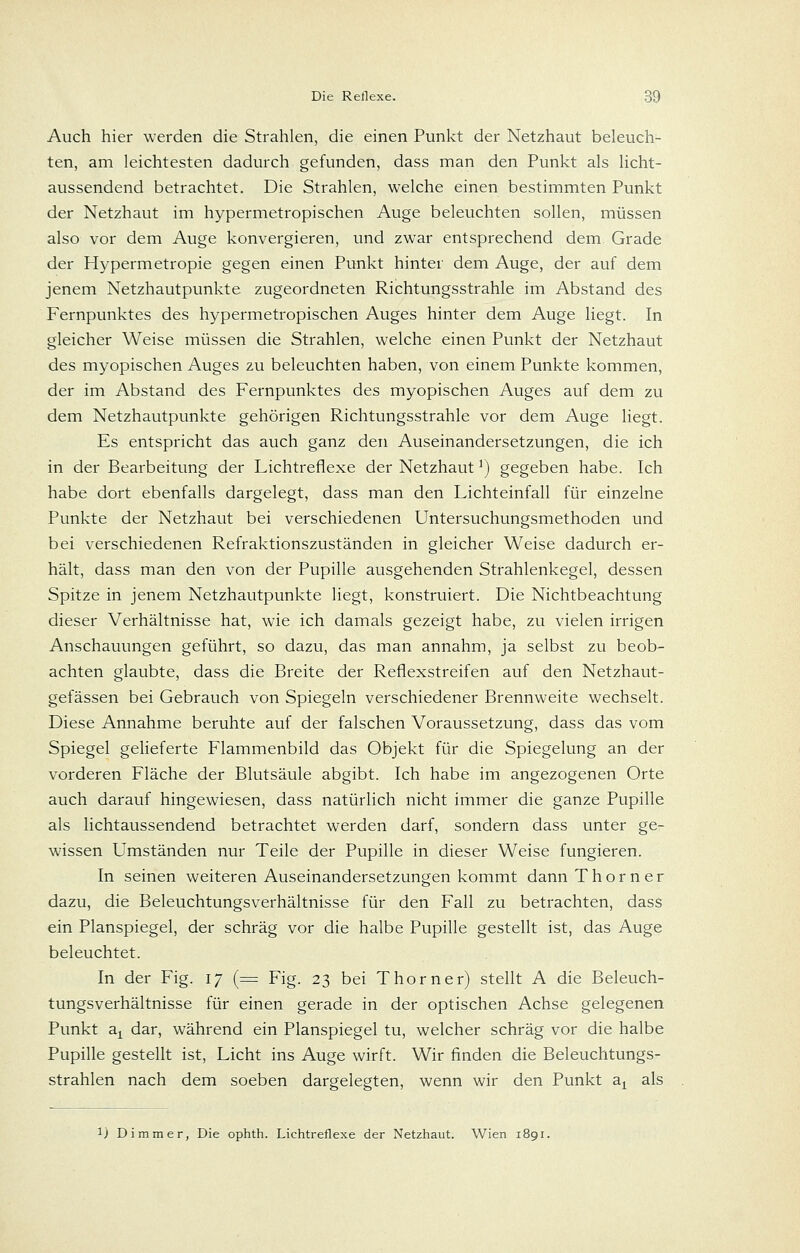 Auch hier werden die Strahlen, die einen Punkt der Netzhaut beleuch- ten, am leichtesten dadurch gefunden, dass man den Punkt als licht- aussendend betrachtet. Die Strahlen, welche einen bestimmten Punkt der Netzhaut im hypermetropischen Auge beleuchten sollen, müssen also vor dem Auge konvergieren, und zwar entsprechend dem Grade der Hypermetropie gegen einen Punkt hinter dem Auge, der auf dem jenem Netzhautpunkte zugeordneten Richtungsstrahle im Abstand des Fernpunktes des hypermetropischen Auges hinter dem Auge liegt. In gleicher Weise müssen die Strahlen, welche einen Punkt der Netzhaut des myopischen Auges zu beleuchten haben, von einem Punkte kommen, der im Abstand des Fernpunktes des myopischen Auges auf dem zu dem Netzhautpunkte gehörigen Richtungsstrahle vor dem Auge liegt. Es entspricht das auch ganz den Auseinandersetzungen, die ich in der Bearbeitung der Lichtreflexe der Netzhaut ^) gegeben habe. Ich habe dort ebenfalls dargelegt, dass man den Lichteinfall für einzelne Punkte der Netzhaut bei verschiedenen Untersuchungsmethoden und bei verschiedenen Refraktionszuständen in gleicher Weise dadurch er- hält, dass man den von der Pupille ausgehenden Strahlenkegel, dessen Spitze in jenem Netzhautpunkte liegt, konstruiert. Die Nichtbeachtung dieser Verhältnisse hat, wie ich damals gezeigt habe, zu vielen irrigen Anschauungen geführt, so dazu, das man annahm, ja selbst zu beob- achten glaubte, dass die Breite der Reflexstreifen auf den Netzhaut- gefässen bei Gebrauch von Spiegeln verschiedener Brennweite wechselt. Diese Annahme beruhte auf der falschen Voraussetzung, dass das vom Spiegel geheferte Flammenbild das Objekt für die Spiegelung an der vorderen Fläche der Blutsäule abgibt. Ich habe im angezogenen Orte auch darauf hingewiesen, dass natürlich nicht immer die ganze Pupille als lichtaussendend betrachtet werden darf, sondern dass unter ge- wissen Umständen nur Teile der Pupille in dieser Weise fungieren. In seinen weiteren Auseinandersetzungen kommt dann T h o r n e r dazu, die Beleuchtungsverhältnisse für den Fall zu betrachten, dass ein Planspiegel, der schräg vor die halbe Pupille gestellt ist, das Auge beleuchtet. In der Fig. 17 (=:: Fig. 23 bei Thorner) stellt A die Beleuch- tungsverhältnisse für einen gerade in der optischen Achse gelegenen Punkt a^ dar, während ein Planspiegel tu, welcher schräg vor die halbe Pupille gestellt ist, Licht ins Auge wirft. Wir finden die Beleuchtungs- strahlen nach dem soeben dargelegten, wenn wir den Punkt a^ als ij Di mm er, Die ophth. Lichtreflexe der Netzhaut. Wien 1891.