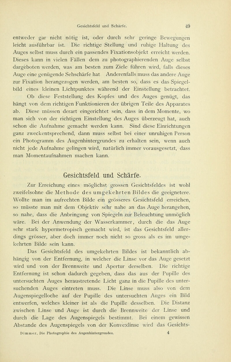 entweder gar nicht nötig ist, oder durch sehr geringe Bewegungen leicht ausführbar ist. Die richtige Stellung und ruhige Haltung des Auges selbst muss durch ein passendes Fixationsobjekt erreicht werden. Dieses kann in vielen Fällen dem zu photographierenden Auge selbst dargeboten werden, was am besten zum Ziele führen wird, falls dieses Auge eine genügende Sehschärfe hat Anderenfalls muss das andere Auge zur Fixation herangezogen werden, am besten so, dass es das Spiegel- bild eines kleinen Lichtpunktes während der Einstellung betrachtet. Ob diese Feststellung des Kopfes und des Auges genügt, das hängt von dem richtigen Funktionieren der übrigen Teile des Apparates ab. Diese müssen derart eingerichtet sein, dass in dem Momente, wo man sich von der richtigen Einstellung des Auges überzeugt hat, auch schon die Aufnahme gemacht werden kann. Sind diese Einrichtungen ganz zweckentsprechend, dann muss selbst bei einer unruhigen Person ein Photogramm des Augenhintergrundes zu erhalten sein, wenn auch nicht jede Aufnahme gelingen wird, natürlich immer vorausgesetzt, dass man Momentaufnahmen machen kann. Gesichtsfeld und Schärfe. Zur Erreichung eines möglichst grossen Gesichtsfeldes ist wohl zweifelsohne die Methode des umgekehrten Bildes die geeignetere. Wollte man im aufrechten Bilde ein grösseres Gesichtsfeld erreichen, so müsste man mit dem Objektiv sehr nahe an das Auge herangehen, so nahe, dass die Anbringung von Spiegeln zur Beleuchtung unmöglich wäre. Bei der Anwendung der Wasserkammer, durch die das Auge sehr stark hypermetropisch gemacht wird, ist das Gesichtsfeld aller- dings grösser, aber doch immer noch nicht so gross als es im umge- kehrten Bilde sein kann. Das Gesichtsfeld des umgekehrten Bildes ist bekanntlich ab- hängig von der Entfernung, in welcher die Linse vor das Auge gesetzt wird und von der Brennweite und Apertur derselben. Die richtige Entfernung ist schon dadurch gegeben, dass das aus der Pupille des untersuchten Auges heraustretende Licht ganz in die Pupille des unter- suchenden Auges eintreten muss. Die Linse muss also von dem Augenspiegelloche auf der Pupille des untersuchten Auges ein Bild entwerfen, welches kleiner ist als die Pupille desselben. Die Distanz zwischen Linse und Auge ist durch die Brennweite der Linse und durch die Lage des Augenspiegels bestimmt. Bei einem gewissen Abstände des Augenspiegels von der Konvexlinse wird das Gesichts- Dimmer, Die Photographie des Augenhintergrundes. 4