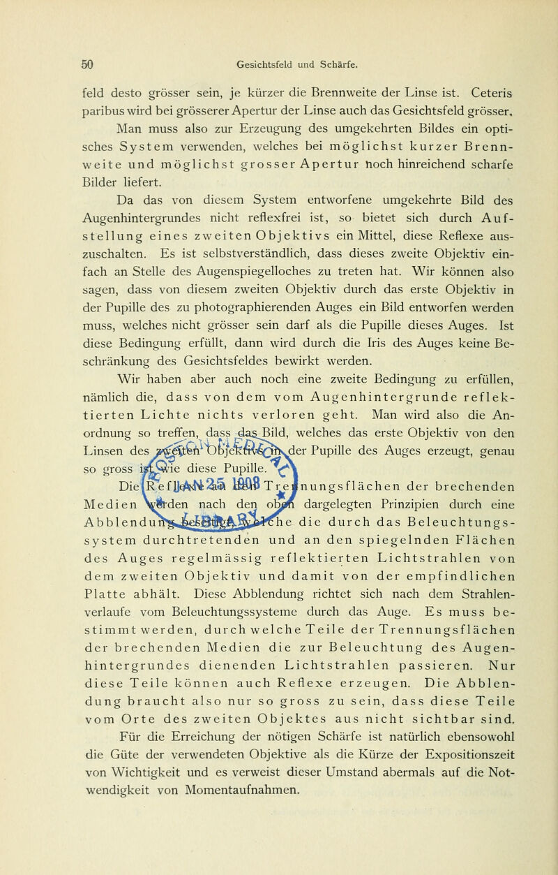 feld desto grösser sein, je kürzer die Brennweite der Linse ist. Ceteris paribus wird bei grösserer Apertur der Linse auch das Gesichtsfeld grösser. Man muss also zur Erzeugung des umgekehrten Bildes ein opti- sches System verwenden, welches bei möglichst kurzer Brenn- weite und möglichst grosser Apertur noch hinreichend scharfe Bilder liefert. Da das von diesem System entworfene umgekehrte Bild des Augenhintergrundes nicht reflexfrei ist, so bietet sich durch Auf- stellung eines zweiten Obj ektivs ein Mittel, diese Reflexe aus- zuschalten. Es ist selbstverständlich, dass dieses zweite Objektiv ein- fach an Stelle des Augenspiegelloches zu treten hat. Wir können also sagen, dass von diesem zweiten Objektiv durch das erste Objektiv in der Pupille des zu photographierenden Auges ein Bild entworfen werden muss, welches nicht grösser sein darf als die Pupille dieses Auges. Ist diese Bedingung erfüllt, dann wird durch die Iris des Auges keine Be- schränkung des Gesichtsfeldes bewirkt werden. Wir haben aber auch noch eine zweite Bedingung zu erfüllen, nämlich die, dass von dem vom Augenhintergrunde reflek- tierten Lichte nichts verloren geht. Man wird also die An- ordnung so treffen, dass dagBild, welches das erste Objektiv von den Linsen des »^gS^&^utjjeKm^Qhs^er Pupille des Auges erzeugt, genau so gross ijit^ie diese Pupille. ^\ DielRefDoM^^'^ ]^iv Tre Jnungsflächen der brechenden Medien Verden nach den ob^ dargelegten Prinzipien durch eine Abb 1 endun^^.g^B^^Aj^ii^'ii'Che die durch das Beleuchtungs- system durchtretenden und an den spiegelnden Flächen des Auges regelmässig reflektierten Lichtstrahlen von dem zweiten Objektiv und damit von der empfindlichen Platte abhält. Diese Abbiendung richtet sich nach dem Strahlen- verlaufe vom Beleuchtungssysteme durch das Auge. Es muss be- stimmtwerden, durchwelcheTeile derTrennungsflächen der brechenden Medien die zur Beleuchtung des Augen- hintergrundes dienenden Lichtstrahlen passieren. Nur diese Teile können auch Reflexe erzeugen. Die Abbien- dung braucht also nur so gross zu sein, dass diese Teile vom Orte des zweiten Objektes aus nicht sichtbar sind. Für die Erreichung der nötigen Schärfe ist natürlich ebensowohl die Güte der verwendeten Objektive als die Kürze der Expositionszeit von Wichtigkeit und es verweist dieser Umstand abermals auf die Not- wendigkeit von Momentaufnahmen.