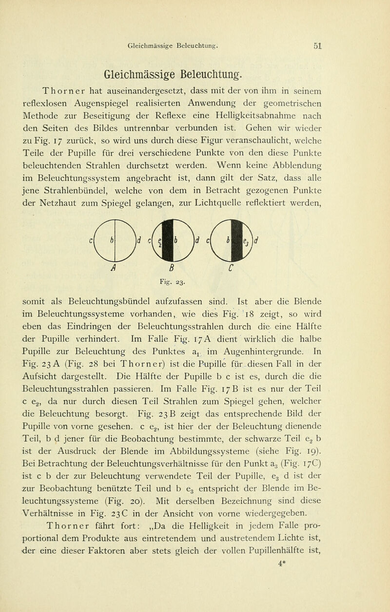 Gleichraässige Beleuchtung. Thorner hat auseinandergesetzt, dass mit der von ihm in seinem reflexlosen Augenspiegel realisierten Anwendung der geometrischen Methode zur Beseitigung der Reflexe eine Helligkeitsabnahme nach den Seiten des Bildes untrennbar verbunden ist. Gehen wir wieder zu Fig. 17 zurück, so wird uns durch diese Figur veranschaulicht, welche Teile der Pupille für drei verschiedene Punkte von den diese Punkte beleuchtenden Strahlen durchsetzt werden. Wenn keine Abbiendung im Beleuchtungssystem angebracht ist, dann gilt der Satz, dass alle jene Strahlenbündel, welche von dem in Betracht gezogenen Punkte der Netzhaut zum Spiegel gelangen, zur Lichtquelle reflektiert werden, -Lm y / MX Fig. 23. somit als Beleuchtungsbündel aufzufassen sind. Ist aber die Blende im Beleuchtungssysteme vorhanden,, wie dies Fig. 18 zeigt, so wird eben das Eindringen der Beleuchtungsstrahlen durch die eine Hälfte der Pupille verhindert. Im Falle Fig. 17A dient wirklich die halbe Pupille zur Beleuchtung des Punktes a^ im Augenhintergrunde. In Fig. 23 A (Fig. 28 bei T hörn er) ist die Pupille für. diesen Fall in der Aufsicht dargestellt. Die Hälfte der Pupille b c ist es, durch die die Beleuchtungsstrahlen passieren. Im Falle Fig. 17 B ist es nur der Teil c Cg, da nur durch diesen Teil Strahlen zum Spiegel gehen, welcher die Beleuchtung besorgt. Fig. 23 B zeigt das entsprechende Bild der Pupille von vorne gesehen, c Cg, ist hier der der Beleuchtung dienende Teil, b d jener für die Beobachtung bestimmte, der schwarze Teil eg b ist der Ausdruck der Blende im Abbildungssysteme (siehe Fig. 19). Eei Betrachtung der Beleuchtungsverhältnisse für den Punkt ag (Fig. 17C) ist c b der zur Beleuchtung verwendete Teil der Pupille, eg d ist der ^ur Beobachtung benützte Teil und b Cg entspricht der Blende im Be- leuchtungssysteme (Fig. 20). Mit derselben Bezeichnung sind diese Verhältnisse in Fig. 23 C in der Ansicht von vorne wiedergegeben. Thorner fährt fort: „Da die Helligkeit in jedem Falle pro- portional dem Produkte aus eintretendem und austretendem Lichte ist, der eine dieser Faktoren aber stets gleich der vollen Pupillenhälfte ist, 4*