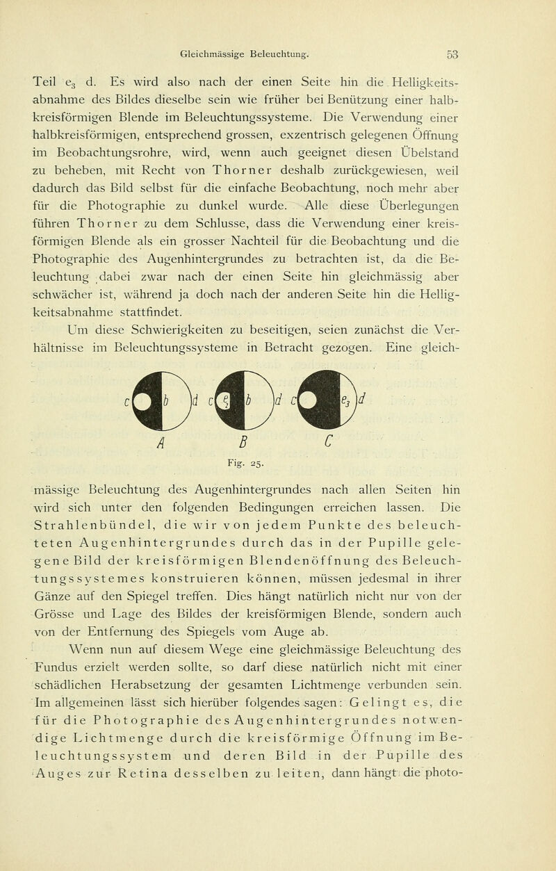 Teil 63 d. Es wird also nach der einen Seite hin die Helligkeits- abnahme des Bildes dieselbe sein wie früher bei Benützung einer halb- kreisförmigen Blende im Beleuchtungssysteme. Die Verwendung einer halbkreisförmigen, entsprechend grossen, exzentrisch gelegenen Öffnung im Beobachtungsrohre, wird, wenn auch geeignet diesen Übelstahd zu beheben, mit Recht von Thorner deshalb zurückgewiesen, weil dadurch das Bild selbst für die einfache Beobachtung, noch mehr aber für die Photographie zu dunkel wurde. Alle diese Überlegungen führen Thorner zu dem Schlüsse, dass die Verwendung einer kreis- förmigen Blende als ein grosser Nachteil für die Beobachtung und die Photographie des Augenhintergrundes zu betrachten ist, da die Be- leuchtung dabei zwar nach der einen Seite hin gleichmässig aber schwächer ist, während ja doch nach der anderen Seite hin die Hellig- keitsabnahme stattfindet. Um diese Schwierigkeiten zu beseitigen, seien zunächst die Ver- hältnisse im Beleuchtungssysteme in Betracht gezogen. Eine gleich- ;. A B C Fig. 25. massige Beleuchtung des Augenhintergrundes nach allen Seiten hin wird sich unter den folgenden Bedingungen erreichen lassen. Die Strahlenbündel, die wir von jedem Punkte des beleuch- teten Augenhintergrundes durch das in der Pupille gele- gene Bild der kreisförmigen Blendenöffnung des Beleuch- tungs systemes konstruieren können, müssen jedesmal in ihrer Gänze auf den Spiegel treffen. Dies hängt natürlich nicht nur von der Grösse und Lage des Bildes der kreisförmigen Blende, sondern auch von der Entfernung des Spiegels vom Auge ab. •- Wenn nun auf diesem Wege eine gleichmässige Beleuchtung des Fundus erzielt werden sollte, so darf diese natürlich nicht mit einer schädlichen Herabsetzung der gesamten Lichtmenge verbunden sein. Im allgemeinen lässt sich hierüber folgendes sagen: Ge 1 ingt es, die -für die Photographie des Aug en hinter gründe s not wen- dige Lichtmenge durch die kreisförmige Öffnung im Be- leuchtungssystem und deren Bild in der Pupille des Auges zur Retina desselben zu leiten, dann hängt: die photo-