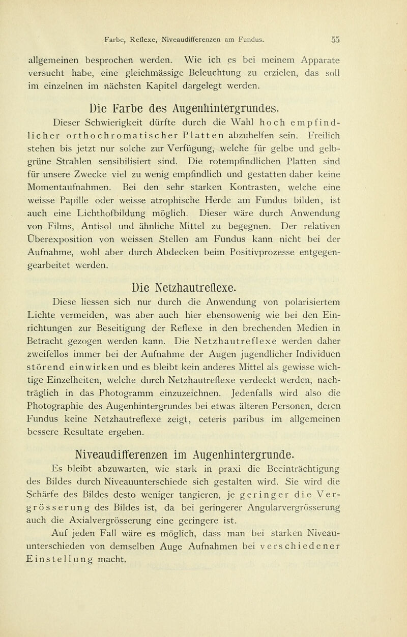 allgemeinen besprochen werden. Wie ich es bei meinem Apparate versucht habe, eine gleichmässige Beleuchtung zu erzielen, das soll im einzelnen im nächsten Kapitel dargelegt werden. Die Farbe des Augenhintergrundes. Dieser Schwierigkeit dürfte durch die Wahl hoch empfind- licher orthochromatischer Platten abzuhelfen sein. Freilich stehen bis jetzt nur solche zur Verfügung, welche für gelbe und gelb- grüne Strahlen sensibilisiert sind. Die rotempfindlichen Platten sind für unsere Zwecke viel zu wenig empfindlich und gestatten daher keine Momentaufnahmen. Bei den sehr starken Kontrasten, welche eine weisse Papille oder weisse atrophische Herde am Fundus bilden, ist auch eine Lichthofbildung möglich. Dieser wäre durch Anwendung von Films, Antisol und ähnliche Mittel zu begegnen. Der relativen Überexposition von weissen Stellen am Fundus kann nicht bei der Aufnahme, wohl aber durch Abdecken beim Positivprozesse entgegen- gearbeitet werden. Die Netztiautrellexe. Diese Hessen sich nur durch die Anwendung von polarisiertem Lichte vermeiden, was aber auch hier ebensowenig wie bei den Ein- richtungen zur Beseitigung der Reflexe in den brechenden Medien in Betracht gezogen werden kann. Die Netzhautreflexe werden daher zweifellos immer bei der Aufnahme der Augen jugendlicher Individuen störend einwirken und es bleibt kein anderes Mittel als gewisse wich- tige Einzelheiten, welche durch Netzhautreflexe verdeckt werden, nach- träglich in das Photogramm einzuzeichnen. Jedenfalls wird also die Photographie des Augenhintergrundes bei etwas älteren Personen, deren Fundus keine Netzhautreflexe zeigt, ceteris paribus im allgemeinen bessere Resultate ergeben. Niveaudifferenzen im AugenMntergrunde. Es bleibt abzuwarten, wie stark in praxi die Beeinträchtigung des Bildes durch Niveauunterschiede sich gestalten wird. Sie wird die Schärfe des Bildes desto weniger tangieren, je geringer die Ver- grösserung des Bildes ist, da bei geringerer Angularvergrösserung auch die Axialvergrösserung eine geringere ist. Auf jeden Fall wäre es möglich, dass man bei starken Niveau- unterschieden von demselben Auge Aufnahmen bei verschiedener Einstellung macht.